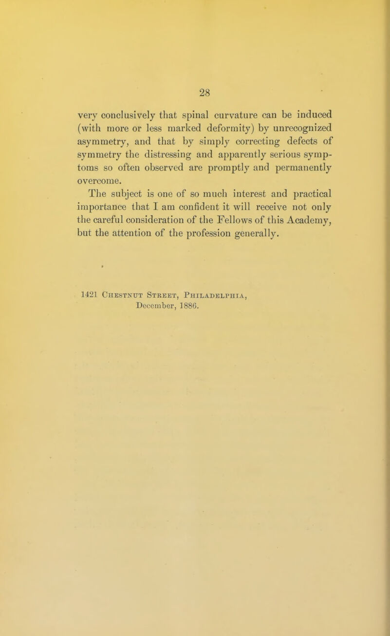 very conclusively that spinal curvature can be induced (with more or less marked deformity) by unrecognized asymmetry, and that by simply correcting defects of symmetry the distressing and apparently serious symp- toms so often observed are promptly and permanently overcome. The subject is one of so much interest and practical importance that I am confident it will receive not only the careful consideration of the Fellows of this Academy, but the attention of the profession generally. 1421 Chestnut Street, Philadelphia, December, 1886.