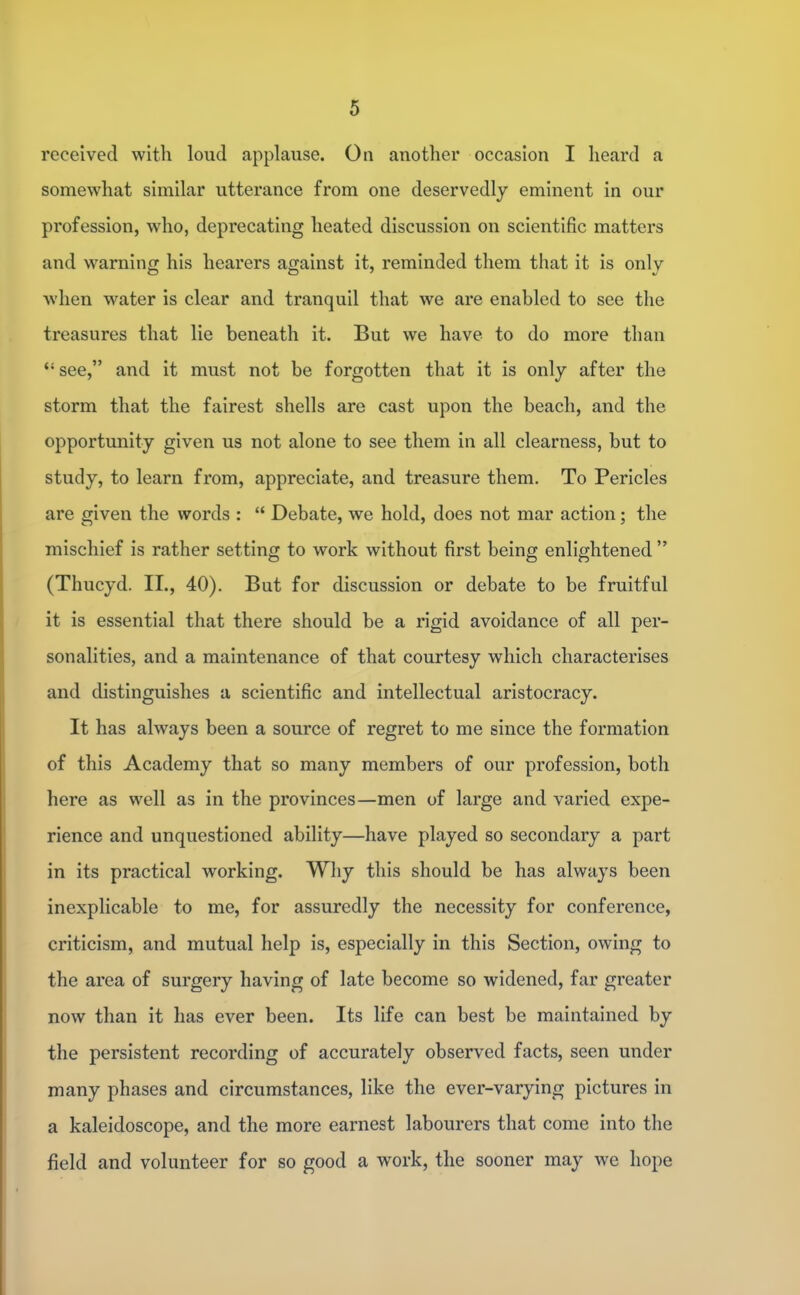 received with loud applause. Oti another occasion I heard a somewhat similar utterance from one deservedly eminent in our profession, who, deprecating heated discussion on scientific matters and warning his hearers against it, reminded them that it is only when water is clear and tranquil that we are enabled to see the treasures that lie beneath it. But we have to do more than see, and it must not be forgotten that it is only after the storm that the fairest shells are cast upon the beach, and the opportunity given us not alone to see them in all clearness, but to study, to learn from, appreciate, and treasure them. To Pericles are given the words :  Debate, we hold, does not mar action; the mischief is rather setting to work without first being enlightened  (Thucyd. II., 40). But for discussion or debate to be fruitful it is essential that there should be a rigid avoidance of all per- sonalities, and a maintenance of that courtesy which characterises and distinguishes a scientific and intellectual aristocracy. It has always been a source of regret to me since the formation of this Academy that so many members of our profession, both here as well as in the provinces—men of large and varied expe- rience and unquestioned ability—have played so secondary a part in its practical working. Why this should be has always been inexplicable to me, for assuredly the necessity for conference, criticism, and mutual help is, especially in this Section, owing to the area of surgery having of late become so widened, far greater now than it has ever been. Its life can best be maintained by the persistent recording of accurately observed facts, seen under many phases and circumstances, like the ever-varying pictures in a kaleidoscope, and the more earnest labourers that come into the field and volunteer for so good a work, the sooner may we hope
