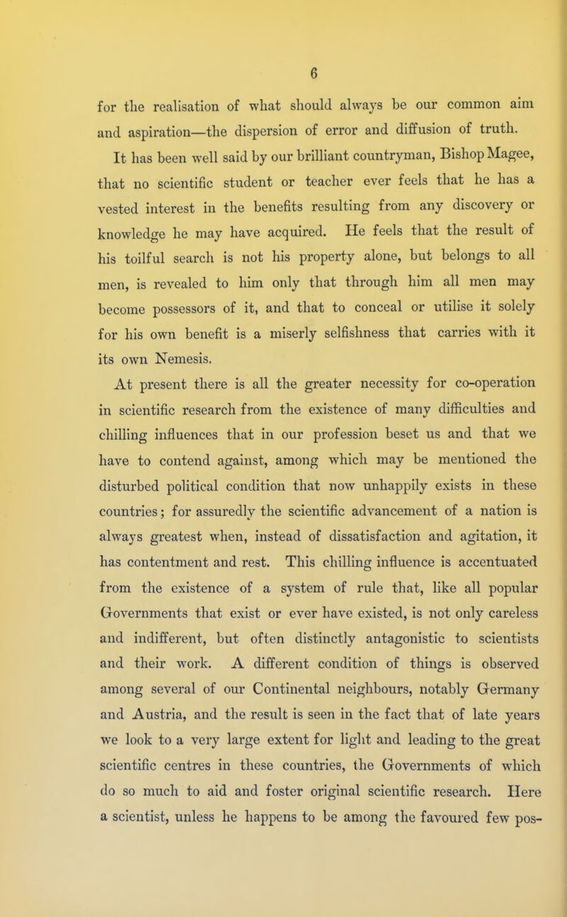 for the realisation of what should always be our common aim and aspiration—the dispersion of error and diffusion of truth. It has been well said by our brilliant countryman, Bishop Magee, that no scientific student or teacher ever feels that he has a vested interest in the benefits resulting from any discovery or knowledge he may have acquired. He feels that the result of his toilful search is not his property alone, but belongs to all men, is revealed to him only that through him all men may become possessors of it, and that to conceal or utilise it solely for his own benefit is a miserly selfishness that carries with it its own Nemesis. At present there is all the greater necessity for co-operation in scientific research from the existence of many difficulties and chilling influences that in our profession beset us and that we have to contend against, among which may be mentioned the disturbed political condition that now unhappily exists in these countries; for assuredly the scientific advancement of a nation is always greatest when, instead of dissatisfaction and agitation, it has contentment and rest. This chilling influence is accentuated from the existence of a system of rule that, like all popular Governments that exist or ever have existed, is not only careless and indifferent, but often distinctly antagonistic to scientists and their work. A different condition of things is observed among several of our Continental neighbours, notably Germany and Austria, and the result is seen in the fact that of late years we look to a very large extent for light and leading to the great scientific centres in these countries, the Governments of which do so much to aid and foster original scientific research. Here a scientist, unless he happens to be among the favoured few pos-