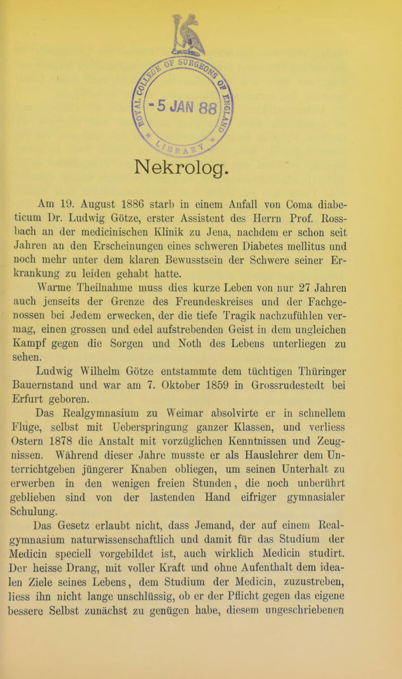 Nekrolog Am 19. August 1886 starb in einem Aufall von Coma diabe- ticum Dr. Ludwig Götze, erster Assistent des Herrn Prof. Ross- bach an der medicinischen Klinik zu Jena, nachdem er schon seit Jahren an den Erscheinungen eines schweren Diabetes mellitus und noch mehr unter dem klaren Bewusstsein der Schwere seiner Er- krankung zu leiden gehabt hatte. Warme Theilnahrae muss dies kurze Leben von nur 27 Jahren auch jenseits der Grenze des Freundeskreises und der Fachge- nossen bei Jedem erwecken, der die tiefe Tragik nachzufühlen ver- mag, einen grossen und edel aufstrebenden Geist in dem ungleichen Kampf gegen die Sorgen und Noth des Lebens unterliegen zu sehen. Ludwig Wilhelm Götze entstammte dem tüchtigen Thüringer Bauernstand und war am 7. Oktober 1859 in Grossrudestedt bei Erfurt geboren. Das Realgymnasium zu Weimar absolvirte er in schnellem Fluge, selbst mit Ueberspringung ganzer Klassen, und verliess Ostern 1878 die Anstalt mit vorzüglichen Kenntnissen und Zeug- nissen. Während dieser Jahre musste er als Hauslehrer dem Un- terrichtgeben jüngerer Knaben obliegen, um seinen Unterhalt zu erwerben in den wenigen freien Stunden, die noch unberührt geblieben sind von der lastenden Hand eifriger gymnasialer Schulung. Das Gesetz erlaubt nicht, dass Jemand, der auf einem Real- gymnasium naturwissenschaftlich und damit für das Studium der Medicin speciell vorgebildet ist, auch wirklich Medicin studirt. Der heisse Drang, mit voller Kraft und ohne Aufenthalt dem idea- len Ziele seines Lebens, dem Studium der Medicin, zuzustreben, Hess ihn nicht lange unschlüssig, ob er der Pflicht gegen das eigene bessere Selbst zunächst zu genügen habe, diesem ungeschriebenen