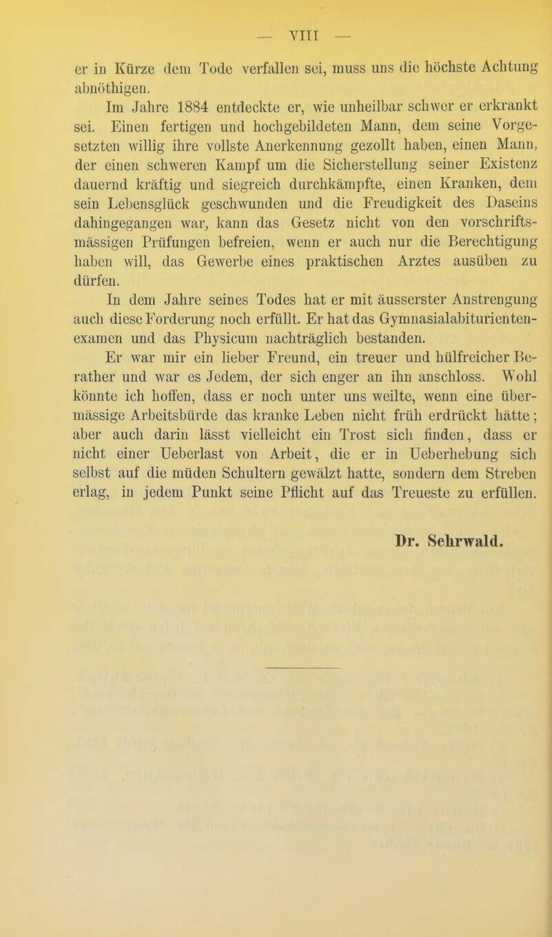 er in Kürze dem Tode verfallen sei, muss uns die höchste Achtung abniithigen. Im Jahre 1884 entdeckte er, wie unheilbar schwer er erkrankt sei. Einen fertigen und hochgebildeten Mann, dem seine Vorge- setzten willig ihre vollste Anerkennung gezollt haben, einen Mann, der einen schweren Kampf um die Sicherstellung seiner Existenz dauernd kräftig und siegreich durchkämpfte, einen Kranken, dem sein Lebensglück geschwunden und die Freudigkeit des Daseins dahingegangen war, kann das Gesetz nicht von den vorschrifts- mässigen Prüfungen befreien, wenn er auch nur die Berechtigung haben will, das Gewerbe eines praktischen Arztes ausüben zu dürfen. In dem Jahre seines Todes hat er mit äusserster Anstrengung auch diese Forderung noch erfüllt. Er hat das Gymnasialabiturienten- examen und das Physicum nachträglich bestanden. Er war mir ein lieber Freund, ein treuer und hülfreicher Be- rather und war es Jedem, der sich enger an ihn anschloss. Wohl könnte ich hoffen, dass er noch unter uns weilte, wenn eine über- mässige Arbeitsbürde das kranke Leben nicht früh erdrückt hätte; aber auch darin lässt vielleicht ein Trost sich finden, dass er nicht einer Ueberlast von Arbeit, die er in Ueberhebung sich selbst auf die müden Schultern gewälzt hatte, sondern dem Streben erlag, in jedem Punkt seine Pflicht auf das Treueste zu erfüllen. Dr. Sehrwald.