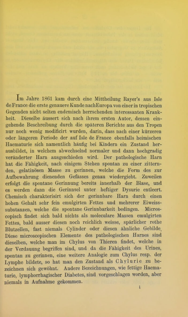 Im Jahre 1861 kam durch eine Mittheilung Rayer's aus Isle de France die erste genauere Kunde nachEuropa von einer in tropischen Gegenden nicht selten endemisch herrschenden interessanten Krank- heit. Dieselbe äussert sich nach ihrem ersten Autor, dessen ein- gehende Beschreibung durch die späteren Berichte aus den Tropen nur noch wenig modificirt wurden, darin, dass nach einer kürzeren oder längeren Periode der auf Isle de France ebenfalls heimischen Haematurie sich namentlich häufig bei Kindern ein Zustand her- ausbildet, in welchem abwechselnd normaler und dann hochgradig veränderter Harn ausgeschieden wird. Der pathologische Harn hat die Fähigkeit, nach einigem Stehen spontan zu einer zittern- den, gelatinösen Masse zu gerinnen, welche die Form des zur Aufbewahrung dienenden Gefässes genau wiedergiebt. Zuweilen erfolgt die spontane Gerinnung bereits innerhalb der Blase, und es werden dann die Gerinnsel unter heftiger Dysurie entleert. Chemisch charakterisirt sich der gerinnbare Harn durch einen hohen Gehalt sehr fein emulgirten Fettes und mehrerer Eiweiss- substanzen, welche die spontane Gerinnbarkeit bedingen. Micros- copisch findet sich bald nichts als moleculare Massen emulgirten Fettes, bald ausser diesen noch reichlich weisse, spärlicher rothe Blutzellen, fast niemals Cylinder oder diesen ähnliche Gebilde. Diese microscopischen Elemente des pathologischen Harnes sind dieselben, welche man im Chylus von Thieren findet, welche in der Verdauung begriffen sind, und da die Fähigkeit des Urines, spontan zu gerinnen, eine weitere Analogie zum Chylus resp. der Lymphe bildete, so hat man den Zustand als Chylurie zu be- zeichnen sich gewöhnt. Andere Bezeichnungen, wie fettige Haema- turie, lymphorrhagischer Diabetes, sind vorgeschlagen worden, aber niemals in Aufnahme gekommen. l