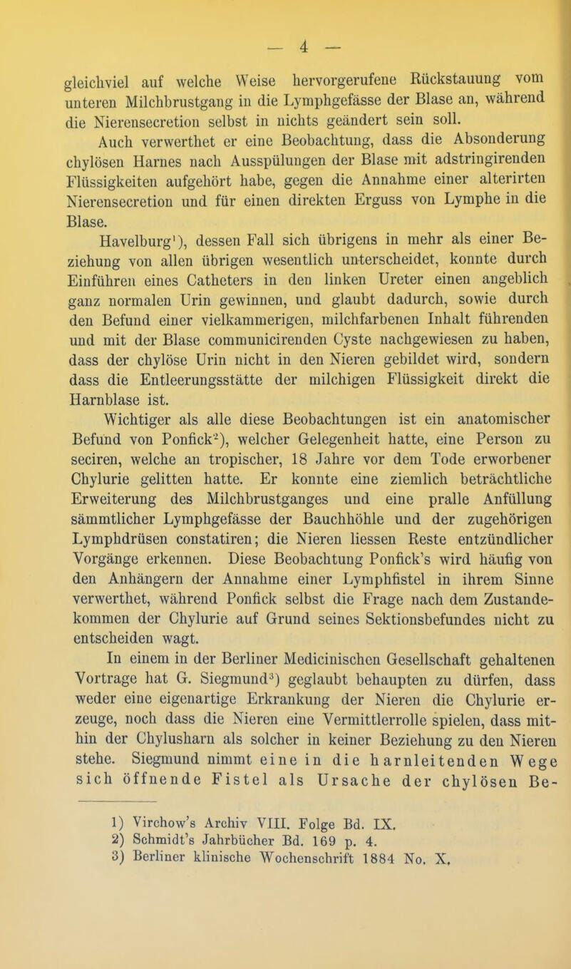 gleichviel auf welche Weise hervorgerufene Rückstauung vom unteren Milchbrustgang in die Lymphgefässe der Blase an, während die Nierensecretion selbst in nichts geändert sein soll. Auch verwerthet er eine Beobachtung, dass die Absonderung chylösen Harnes nach Ausspülungen der Blase mit adstringirenden Flüssigkeiten aufgehört habe, gegen die Annahme einer alterirten Nierensecretion und für einen direkten Erguss von Lymphe in die Blase. Havelburg'), dessen Fall sich übrigens in mehr als einer Be- ziehung von allen übrigen wesentlich unterscheidet, konnte durch Einführen eines Catheters in den linken Ureter einen angeblich ganz normalen Urin gewinnen, und glaubt dadurch, sowie durch den Befund einer vielkammerigen, milchfarbenen Inhalt führenden und mit der Blase communicirenden Cyste nachgewiesen zu haben, dass der chylöse Urin nicht in den Nieren gebildet wird, sondern dass die Entleerungsstätte der milchigen Flüssigkeit direkt die Harnblase ist. Wichtiger als alle diese Beobachtungen ist ein anatomischer Befund von Ponfick^), welcher Gelegenheit hatte, eine Person zu seciren, welche an tropischer, 18 Jahre vor dem Tode erworbener Chylurie gelitten hatte. Er konnte eine ziemlich beträchtliche Erweiterung des Milchbrustganges und eine pralle Anfüllung sämmtlicher Lymphgefässe der Bauchhöhle und der zugehörigen Lymphdrüsen constatiren; die Nieren Hessen Reste entzündlicher Vorgänge erkennen. Diese Beobachtung Ponfick's wird häufig von den Anhängern der Annahme einer Lymphfistel in ihrem Sinne verwerthet, während Ponfick selbst die Frage nach dem Zustande- kommen der Chylurie auf Grund seines Sektionsbefundes nicht zu entscheiden wagt. In einem in der Berliner Medicinischcn Gesellschaft gehaltenen Vortrage hat G. Siegmund^) geglaubt behaupten zu dürfen, dass weder eine eigenartige Erkrankung der Nieren die Chylurie er- zeuge, noch dass die Nieren eine Vermittlerrolle spielen, dass mit- hin der Chylusharn als solcher in keiner Beziehung zu den Niereu stehe. Siegmund nimmt eine in die harnleitenden Wege sich öffnende Fistel als Ursache der chylösen Be- 1) Virchow's Archiv VIII. Folge Bd. IX. 2) Schmidt's Jahrbücher Bd. 169 p. 4. 3) Berhner klinische Wochenschrift 1884 No. X.