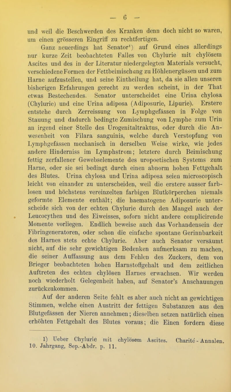 und weil die Beschwerden des Kranken denn doch nicht so waren, um einen grösseren Eingriff zu rechtfertigen. Ganz neuerdings hat Senator') auf Grund eines allerdings nur kurze Zeit beobachteten Falles von Chylurie mit chylösem Ascites und des in der Literatur niedergelegten Materials versucht, verschiedene Formen der Fettbeimischung zu Höhlenergüssen und zum Harne aufzustellen, und seine Eintheilung hat, da sie allen unseren bisherigen Erfahrungen gerecht zu werden scheint, in der That etwas Bestechendes. Senator unterscheidet eine Urina chylosa (Chylurie) und eine Urina adiposa (Adiposurie, Lipurie). Erstere entstehe durch Zerreissung von Lymphgefässen in Folge von Stauung und dadurch bedingte Zumischung von Lymphe zum Urin an irgend einer Stelle des Urogenitaltraktus, oder durch die An- wesenheit von Filara sanguinis, welche durch Verstopfung von Lymphgefässen mechanisch in derselben Weise wirke, wie jedes andere Hinderniss im Lymphstrom; letztere durch Beimischung fettig zerfallener Gewebselemente des uropoetischen Systems zum Harne, oder sie sei bedingt durch einen abnorm hohen Fettgehalt des Blutes. Urina chylosa und Urina adiposa seien microscopisch leicht von einander zu unterscheiden, weil die erstere ausser farb- losen und höchstens vereinzelten farbigen Blutkörperchen niemals geformte Elemente enthält; die haematogene Adiposurie unter- scheide sich von der echten Chylurie durch den Mangel auch der Leucocythen und des Eiweisses, soforn nicht andere complicirende Momente vorliegen. Endlich beweise auch das Vorhandensein der Fibringeneratoren, oder schon die einfache spontane Gerinnbarkeit des Harnes stets echte Chylurie. Aber auch Senator versäumt nicht, auf die sehr gewichtigen Bedenken aufmerksam zu machen, die seiner Auffassung aus dem Fehlen des Zuckers, dem von Brieger beobachteten hohen Harnstoögehalt und dem zeitlichen Auftreten des echten chylösen Harnes erwachsen. Wir werden noch wiederholt Gelegenheit haben, auf Senator's Anschauungen zurückzukommen. Auf der anderen Seite fehlt es aber auch nicht an gewichtigen Stimmen, welche einen Austritt der fettigen Substanzen aus den Blutgefässen der Nieren annehmen; dieselben setzen natürlich einen erhöhten Fettgehalt des Blutes voraus; die Einen fordern diese 1) Ueber Chylurie mit chylösem Ascites. Charite - Annalen. 10. Jahrgang, Sep.-Abdr. p. 11.