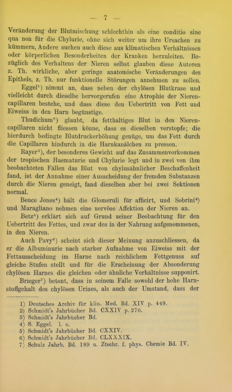 - 7 - Veränderung der Blutniiscliung schlechthin als eine conditio sine qua non für die Chylurie, ohne sich weiter um ihre Ursachen zu kümmern, Andere suchen auch diese aus klimatischen Verhältnissen oder körperlichen Besonderheiten der Kranken herzuleiten. Be- züglich des Verhaltens der Nieren selbst glauben diese Autoren z. Th. wirkliche, aber geringe anatomische Veränderungen des Epithels, z. Th. nur funktionelle Störungen annehmen zu sollen. Eggel') nimmt an, dass neben der chylösen Blutkrase und vielleicht durch dieselbe hervorgerufen eine Atrophie der Nieren- capillaren bestehe, und dass diese den Uebertritt von Fett und Eiweiss in den Harn begünstige. Thudichura0 glaubt, da fetthaltiges Blut in den Nieren- capillaren nicht fliessen könne, dass es dieselben verstopfe; die hierdurch bedingte Blutdruckerhöhung genüge, um das Fett durch die Capillaren hindurch in die Harnkanälchen zu pressen. Rayer-'), der besonderes Gewicht auf das Zusammenvorkommen der tropischen Haematurie und Chylurie legt und in zwei von ihm beobachteten Fällen das Blut von chylusähnlicher Beschaffenheit fand, ist der Annahme einer Ausscheidung der fremden Substanzen durch die Nieren geneigt, fand dieselben aber bei zwei Sektionen normal. Beuce Jones-*) hält die Glomeruli für afficirt, und Sobrini*) und Maragliano nehmen eine nervöse Affektion der Nieren an. Betz-^) erklärt sich auf Grund seiner Beobachtung für den Uebertritt des Fettes, und zwar des in der Nahrung aufgenommenen, in den Nieren. Auch Pavy'^) scheint sich dieser Meinung anzuschliessen, da er die Albuminurie nach starker Aufnahme von Eiweiss mit der Fettausscheidung im Harne nach reichlichem Fettgenuss auf gleiche Stufen stellt und für die Erscheinung der Absonderung chylösen Harnes die gleichen oder ähnliche Verhältnisse supponirt. Brieger^) betont, dass in seinem Falle sowohl der hohe Harn- stoffgehalt des chylösen Urines, als auch der Umstand, dass der 1) Deutsches Archiv für klin. Med. Bd. XIV p. 449. 2) Schmidt's Jahrbücher Bd. CXXIV p. 270. 3) Schmidt's Jahrbücher Bd. 4) S. Eggel. 1. c. 5) Schmidt's Jahrbücher Bd. CXXIV. 6) Schmidt's Jahrbücher Bd. CLXX.XIX.