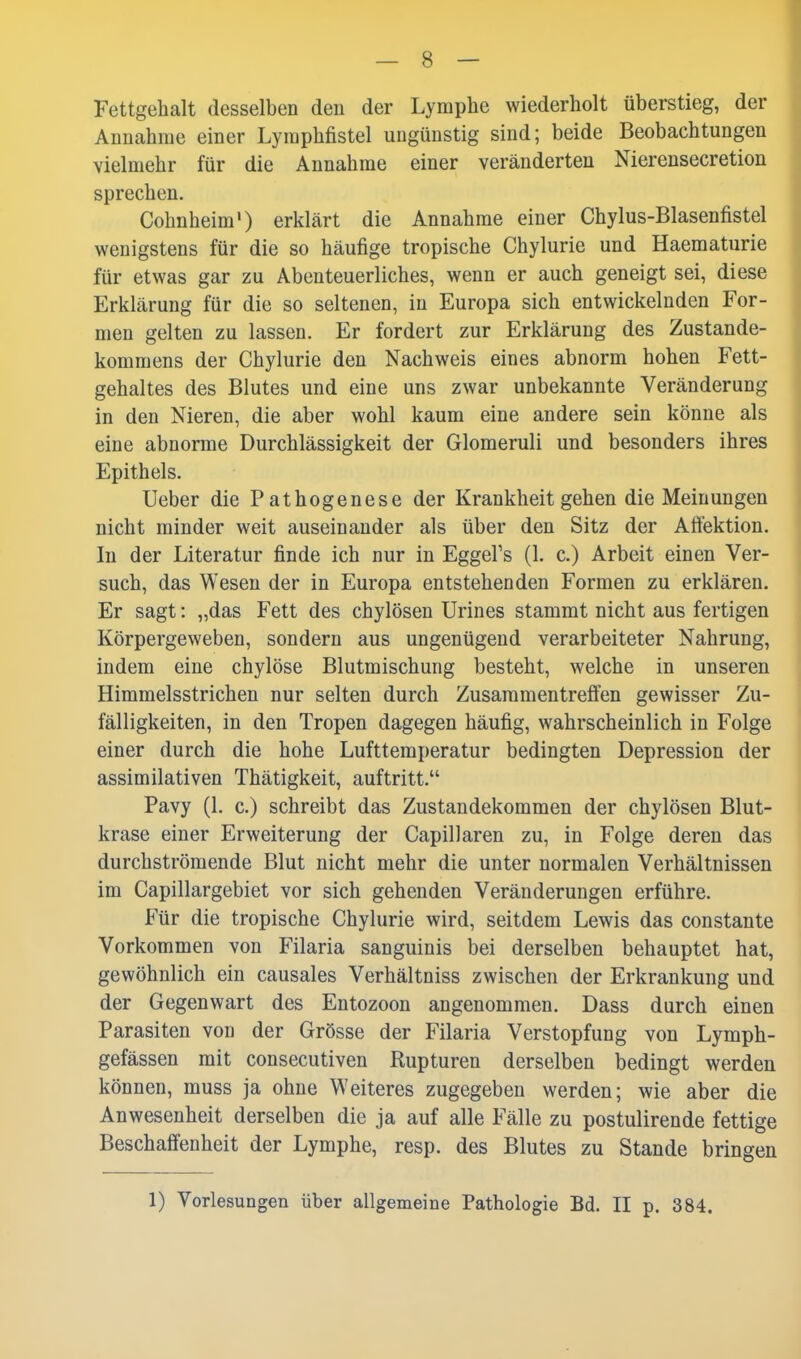 Fettgehalt desselben den der Lymphe wiederholt überstieg, der Annahme einer Lymphfistel ungünstig sind; beide Beobachtungen vielmehr für die Annahme einer veränderten Nierensecretion sprechen. Cohnheim') erklärt die Annahme einer Chylus-Blasenfistel wenigstens für die so häufige tropische Chylurie und Haematurie für etwas gar zu Abenteuerliches, wenn er auch geneigt sei, diese Erklärung für die so seltenen, in Europa sich entwickelnden For- men gelten zu lassen. Er fordert zur Erklärung des Zustande- kommens der Chylurie den Nachweis eines abnorm hohen Fett- gehaltes des Blutes und eine uns zwar unbekannte Veränderung in den Nieren, die aber wohl kaum eine andere sein könne als eine abnorme Durchlässigkeit der Glomeruli und besonders ihres Epithels. Ueber die Pathogenese der Krankheit gehen die Meinungen nicht minder weit auseinander als über den Sitz der Aftektion. In der Literatur finde ich nur in EggeFs (1. c.) Arbeit einen Ver- such, das Wesen der in Europa entstehenden Formen zu erklären. Er sagt: „das Fett des chylösen Urines stammt nicht aus fertigen Körpergeweben, sondern aus ungenügend verarbeiteter Nahrung, indem eine chylöse Blutmischung besteht, welche in unseren Himmelsstrichen nur selten durch Zusammentreffen gewisser Zu- fälligkeiten, in den Tropen dagegen häufig, wahrscheinlich in Folge einer durch die hohe Lufttemperatur bedingten Depression der assimilativen Thätigkeit, auftritt. Pavy (1. c.) schreibt das Zustandekommen der chylösen Blut- krase einer Erweiterung der Capillaren zu, in Folge deren das durchströmende Blut nicht mehr die unter normalen Verhältnissen im Capillargebiet vor sich gehenden Veränderungen erführe. Für die tropische Chylurie wird, seitdem Lewis das constante Vorkommen von Filaria sanguinis bei derselben behauptet hat, gewöhnlich ein causales Verhältniss zwischen der Erkrankung und der Gegenwart des Entozoon angenommen. Dass durch einen Parasiten von der Grösse der Filaria Verstopfung von Lymph- gefässen mit consecutiven Rupturen derselben bedingt werden können, muss ja ohne Weiteres zugegeben werden; wie aber die Anwesenheit derselben die ja auf alle Fälle zu postulirende fettige Beschaffenheit der Lymphe, resp. des Blutes zu Stande bringen 1) Vorlesungen über allgemeine Pathologie Bd. II p. 384.