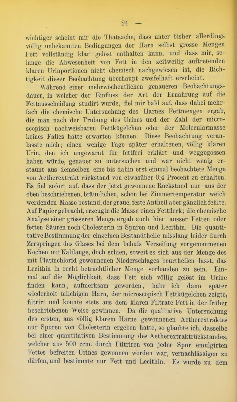 wichtiger scheint mir die Thatsache, dass unter bisher allerdings völlig unbekannten Bedingungen der Harn selbst grosse Mengen Fett vollständig klar gelöst enthalten kann, und dass mir, so- lange die Abwesenheit von Fett in den zeitweilig auftretenden klaren Urinportionen nicht chemisch nachgewiesen ist, die Rich- tigkeit dieser Beobachtung überhaupt zweifelhaft erscheint. Während einer mehrwöchentlichen genaueren Beobachtungs- dauer, in welcher der Einfluss der Art der Ernährung auf die Fettausscheiduug studirt wurde, fiel mir bald auf, dass dabei mehr- fach die chemische Untersuchung des Harnes Fettmengen ergab, die man nach der Trübung des Urines und der Zahl der micro- scopisch nachweisbaren Fettkügelchen oder der Molecularmasse keines Falles hätte erwarten können. Diese Beobachtung veran- lasste mich; einen wenige Tage später erhaltenen, völlig klaren Urin, den ich ungewarnt für fettfrei erklärt und weggegossen haben würde, genauer zu untersuchen und war nicht wenig er- staunt aus demselben eine bis dahin erst einmal beobachtete Menge von Aetherextrakt rückstand von etwasüber 0,4 Procent zu erhalten. Es fiel sofort auf, dass der jetzt gewonnene Rückstand nur aus der oben beschriebenen, bräunlichen, schon bei Zimmertemperatur weich werdenden Masse bestand, der graue, feste Antheil aber gänzlich fehlte. Auf Papier gebracht, erzeugte die Masse einen Fettfleck; die chemische Analyse einer grösseren Menge ergab auch hier ausser Fetten oder fetten Säuren noch Cholesterin in Spuren und Lecithin. Die quanti- tative Bestimmung der einzelnen Bestandtheile misslang leider durch Zerspringen des Glases bei dem behufs Verseifung vorgenommenen Kochen mit Kalilauge, doch schien, soweit es sich aus der Menge des mit Platinchlorid gewonnenen Niederschlages beurtheilen lässt, das Lecithin in recht beträchtlicher Menge vorhanden zu sein. Ein- mal auf die Möglichkeit, dass Fett sich völlig gelöst im Urine finden kann, aufmerksam geworden, habe ich dann später wiederholt milchigen Harn, der microscopisch Fettkügelchen zeigte, filtrirt und konnte stets aus dem klaren Filtrate Fett in der früher beschriebenen Weise gewinnen. Da die qualitative Untersuchung des ersten, aus völlig klarem Harne gewonnenen Aetherextraktes nur Spuren von Cholesterin ergeben hatte, so glaubte ich, dasselbe bei einer quantitativen Bestimmung des Aetherextraktrückstandes, welcher aus 500 ccm. durch Filtriren von jeder Spur emulgirten Fettes befreiten Urines gewonnen worden war, vernachlässigen zu dürfen, und bestimmte nur Fett und Lecithin. Es wurde zu dem