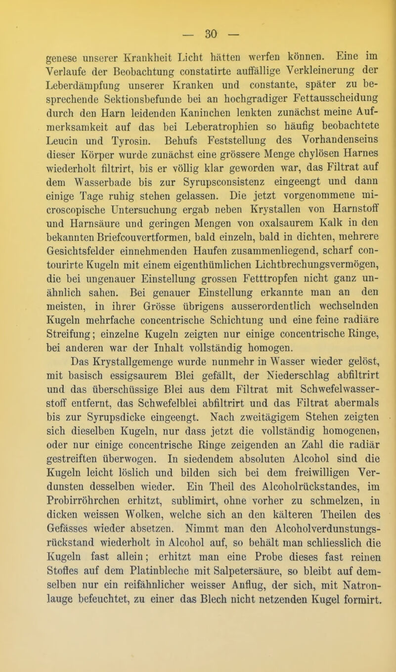 genese unserer Krankheit Licht hätten werfen können. Eine im Verlaufe der Beobachtung constatirte auffällige Verkleinerung der Leberdämpfung unserer Kranken und constante, später zu be- sprechende Sektionsbefunde bei an hochgradiger Fettausscheidung durch den Harn leidenden Kaninchen lenkten zunächst meine Auf- merksamkeit auf das bei Leberatrophien so häufig beobachtete Leucin und Tyrosin. Behufs Feststellung des Vorhandenseins dieser Körper wurde zunächst eine grössere Menge chylösen Harnes wiederholt filtrirt, bis er völlig klar geworden war, das Filtrat auf dem Wasserbade bis zur Syrupsconsistenz eingeengt und dann einige Tage ruhig stehen gelassen. Die jetzt vorgenommene mi- croscopische Untersuchung ergab neben Krystallen von Harnstoff und Harnsäure und geringen Mengen von oxalsaurem Kalk in den bekannten Briefcouvertformen, bald einzeln, bald in dichten, mehrere Gesichtsfelder einnehmenden Haufen zusammenliegend, scharf con- tourirte Kugeln mit einem eigenthümlichen Lichtbrechungsvermögen, die bei ungenauer Einstellung grossen Fetttropfen nicht ganz un- ähnlich sahen. Bei genauer Einstellung erkannte man an den meisten, in ihrer Grösse übrigens ausserordentlich wechselnden Kugeln mehrfache concentrische Schichtung und eine feine radiäre Streifung; einzelne Kugeln zeigten nur einige concentrische Ringe, bei anderen war der Inhalt vollständig homogen. Das Krystallgemenge wurde nunmehr in Wasser wieder gelöst, mit basisch essigsaurem Blei gefällt, der Niederschlag abfiltrirt und das überschüssige Blei aus dem Filtrat mit Schwefelwasser- stoff entfernt, das Schwefelblei abfiltrirt und das Filtrat abermals bis zur Syrupsdicke eingeengt. Nach zweitägigem Stehen zeigten sich dieselben Kugeln, nur dass jetzt die vollständig homogenen, oder nur einige concentrische Ringe zeigenden an Zahl die radiär gestreiften überwogen. In siedendem absoluten Alcohol sind die Kugeln leicht löslich und bilden sich bei dem freiwilligen Ver- dunsten desselben wieder. Ein Theil des Alcoholrückstandes, im Probirröhrchen erhitzt, sublimirt, ohne vorher zu schmelzen, in dicken weissen Wolken, welche sich an den kälteren Theilen des Gefässes wieder absetzen. Nimmt man den Alcoholverdunstungs- rückstand wiederholt in Alcohol auf, so behält man schliesslich die Kugeln fast allein; erhitzt man eine Probe dieses fast reinen Stoffes auf dem Platinbleche mit Salpetersäure, so bleibt auf dem- selben nur ein reifähnlicher weisser Anflug, der sich, mit Natron- lauge befeuchtet, zu einer das Blech nicht netzenden Kugel formirt.