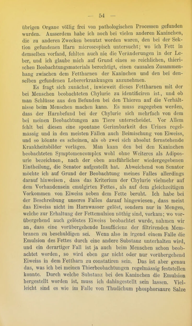 übrigen Organe völlig frei von pathologisclien Processen gefunden wurden. Ausserdem habe ich noch bei vielen anderen Kaninchen, die zu anderen Zwecken benutzt worden waren, den bei der Sek- tion gefundenen Harn microscopisch untersucht; wo ich Fett in demselben vorfand, fehlten auch nie die Veränderungen in der Le- ber, und ich glaube mich auf Grund eines so reichlichen, thieri- schen Beobachtungsmaterials berechtigt, einen causalen Zusammen- hang zwischen dem Fettharnen der Kaninchen und den bei den- selben gefundenen Lebererkrankungen anzunehmen. Es fragt sich zunächst, inwieweit dieses Fettharnen mit der bei Menschen beobachteten Chylurie zu identificiren ist, und ob man Schlüsse aus den Befunden bei den Thieren auf die Verhält- nisse beim Menschen machen kann. Es muss zugegeben werden, dass der Harnbefund bei der Chylurie sich mehrfach von dem bei meinen Beobachtungen am Tiere unterscheidet. Vor Allem fehlt bei diesen eine spontane Gerimibarkeit des ürines regel- mässig und in den meisten Fällen auch Beimischung von Eiweiss, und so könnte es scheinen, als ob zwei sich absolut fernstehende Krankheitsbilder vorlägen. Man kann den bei den Kaninchen beobachteten Symptomencomplex wohl ohne Weiteres als Adipos- urie bezeichnen, nach der oben ausführlicher wiedergegebenen Eintheilung, die Senator aufgestellt hat. Abweichend von Senator möchte ich auf Grund der Beobachtung meines Falles allerdings darauf hinweisen, dass das Kriterium der Chylurie vielmehr auf dem Vorhandensein emulgirten Fettes, als auf dem gleichzeitigen Vorkommen von Eiweiss neben dem Fette beruht. Ich habe bei der Beschreibung unseres Falles darauf hingewiesen, dass meist das Eiweiss nicht im Harnwasser gelöst, sondern nur in Mengen, welche zur Erhaltung der Fettemulsion nöthig sind, vorkam; wo vor- übergehend auch gelöstes Eiweiss beobachtet wurde, nahmen wir au, dass eine vorübergehende Insufficienz der filtrirenden Mem- branen zu beschuldigen sei. Wenn also in irgend einem Falle die Emulsion des Fettes durch eine andere Substanz unterhalten wird, und ein derartiger Fall ist ja auch beim Menschen schon beob- achtet worden, so wird eben gar nicht oder nur vorübergehend Eiweiss in dem Fettharn zu constatiren sein. Das ist aber genau das, was ich bei meinen Thierbcobachtuugen regelmässig feststellen konnte. Durch welche Substanz bei den Kaninchen die Emulsion hergestellt worden ist, muss ich dahingestellt sein lassen. Viel- leicht sind es wie im Falle von Thudichum phosphorsaure Salze