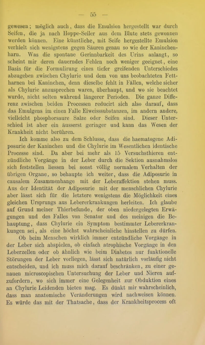 gewesen; möglich auch, dass die Emulsion hei güstellt war durch Seifen, die ja nach Hoppe-Seiler aus dem Blute stets gewonnen werden können. Eine künstliche, mit Seife hergestellte Emulsion verhielt sich wenigstens gegen Säuren genau so wie der Kaninchen- harn. Was die spontane Gerinnbarkeit des Urins anlangt, so scheint mir deren dauerndes Fehlen noch weniger geeignet, eine Basis für die Formulirung eines tiefer greifenden Unterschiedes abzugeben zwischen Chylurie und dem von uns beobachteten Fett- harnen bei Kaninchen, denn dieselbe fehlt in Fällen, welche sicher als Chylurie anzusprechen waren, überhaupt, und wo sie beachtet wurde, nicht selten während längerer Perioden. Die ganze Diffe- renz zwischen beiden Processen reducirt sich also darauf, dass das Emulgens im einen Falle Eiweisssubstanzen, im andern andere, vielleicht phosphorsaure Salze oder Seifen sind. Dieser Unter- schied, ist aber ein äusserst geringer und kann das Wesen der Krankheit nicht berühren. Ich komme also zu dem Schlüsse, dass die haeraatogene Adi- posurie der Kaninchen und die Chylurie im Wesentlichen identische Processe sind. Da aber bei mehr als 15 Versuchsthieren ent- zündliche Vorgänge in der Leber durch die Sektion ausnahmslos sich feststellen Hessen bei sonst völlig normalem Verhalten der übrigen Organe, so behaupte ich weiter, dass die Adiposurie in causalem Zusammenhange mit der Leberaffektion stehen muss. Aus der Identität der Adiposurie mit der menschlichen Chylurie aber lässt sich für die letztere wenigstens die Möglichkeit eines gleichen Ursprungs aus Lebererkrankungen herleiten. Ich glaube auf Grund meiner Thierbefunde, der oben niedergelegten Erwä- gungen und des Falles von Senator und des meinigen die Be- hauptung, dass Chylurie ein Symptom bestimmter Lebererkran- kungen sei, als eine höchst wahrscheinliche hinstellen zu dürfen. Ob beim Menschen wirklich immer entzündliche Vorgänge in der Leber sich abspielen, ob einfach atrophische Vorgänge in den Leberzellen oder ob ähnlich wie beim Diabetes nur funktionelle Störungen der Leber vorliegen, lässt sich natürlich vorläufig nicht entscheiden, und ich muss mich darauf beschränken, zu einer ge- nauen microscopischen Untersuchung der Leber und Nieren auf- zufordern, wo sich immer eine Gelegenheit zur Obduktion eines an Chylurie Leidenden bieten mag. Es dünkt mir wahrscheinlich, dass man anatomische Veränderungen wird nachweisen können. Es würde das mit der Thatsache, dass der Kraukheitsprocess oft