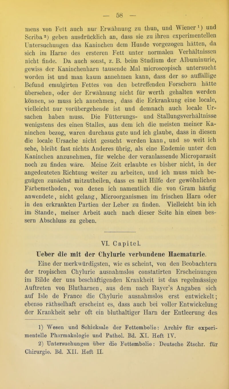 mens von Fett auch nur Erwähnung zu thun, und Wiener ^ und Scriba*) geben ausdrückHch an, dass sie zu ihren experimentellen Untersuchungen das Kaninchen dem Hunde vorgezogen hätten, da sich im Harne des ersteren Fett unter normalen Verhältnissen nicht finde. Da auch sonst, z. B. beim Studium der Albuminurie, gewiss der Kaninchenharn tausende Mal microscopisch untersucht worden ist und man kaum annehmen kann, dass der so auflallige Befund emulgirten Fettes von den betreffenden Forschern hätte übersehen, oder der Erwähnung nicht für werth gehalten werden können, so muss ich annehmen, dass die Erkrankung eine locale, vielleicht nur vorübergehende ist und demnach auch locale Ur- sachen haben muss. Die Fütterungs- und Stallungsverhältnisse wenigstens des einen Stalles, aus dem ich die meisten meiner Ka- ninchen bezog, waren durchaus gute und ich glaube, dass in diesen die locale Ursache nicht gesucht werden kann, und so weit ich sehe, bleibt fast nichts Anderes übrig, als eine Endemie unter den Kaninchen anzunehmen, für welche der veranlassende Microparasit noch zu finden wäre. Meine Zeit erlaubte es bisher nicht, in der angedeuteten Richtung weiter zu arbeiten, und ich muss mich be- gnügen zunächst mitzutheilen, dass es mit Hilfe der gewöhnlichen Färbemethoden, von denen ich namentlich die von Gram häufig anwendete, nicht gelang, Microorganismen im frischen Harn oder in den erkrankten Partien der Leber zu finden. Vielleicht bin ich im Stande, meiner Arbeit auch nach dieser Seite hin einen bes- sern Abschluss zu geben. VI. Capitel. Ueber die mit der Chylurie yerbundene Haematurie. Eine der merkwürdigsten, wie es scheint, von den Beobachtern der tropischen Chylurie ausnahmslos constatirten Erscheinungen im Bilde der uns beschäftigenden Krankheit ist das regelmässige Auftreten von Blutharnen, aus dem nach Rayer's Angaben sich auf Isle de France die Chylurie ausnahmslos erst entwickelt; ebenso räthselhaft erscheint es, dass auch bei voller Entwickelung der Krankheit sehr oft ein bluthaltiger Harn der Entleerung des 1) Wesen und Schicksale der Fettembolie: Archiv für experi- mentelle Pharmakologie und Pathol. Bd. XI. Heft IV. 2) Untersuchungen über die Fettembolie: Deutsche Ztschr. für Chirurgie. Bd. XII. Heft n.