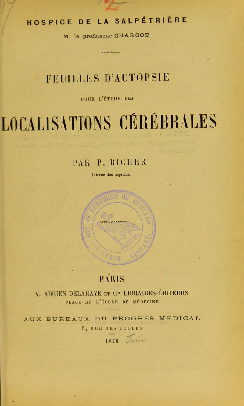 HOSPICE DE LA SALPÊTRIÈRE M. le professeur GHARGOT FEUILLES D'AUTOPSIE POUR l'Étude des LOCALISATIONS CÉRÉBRALÏ PAR P. RIGHER Interne des hôpitaux PARIS Y. ADRIEN DELA HAYE et C^^ LIBRAIRES-ÉDITEURS PLACE DE l'École de médecine AUX BUREAUX DU PROGRÈS MÉDICAL. 6, HUE DES ÉCOLES 1878 '^l^*'