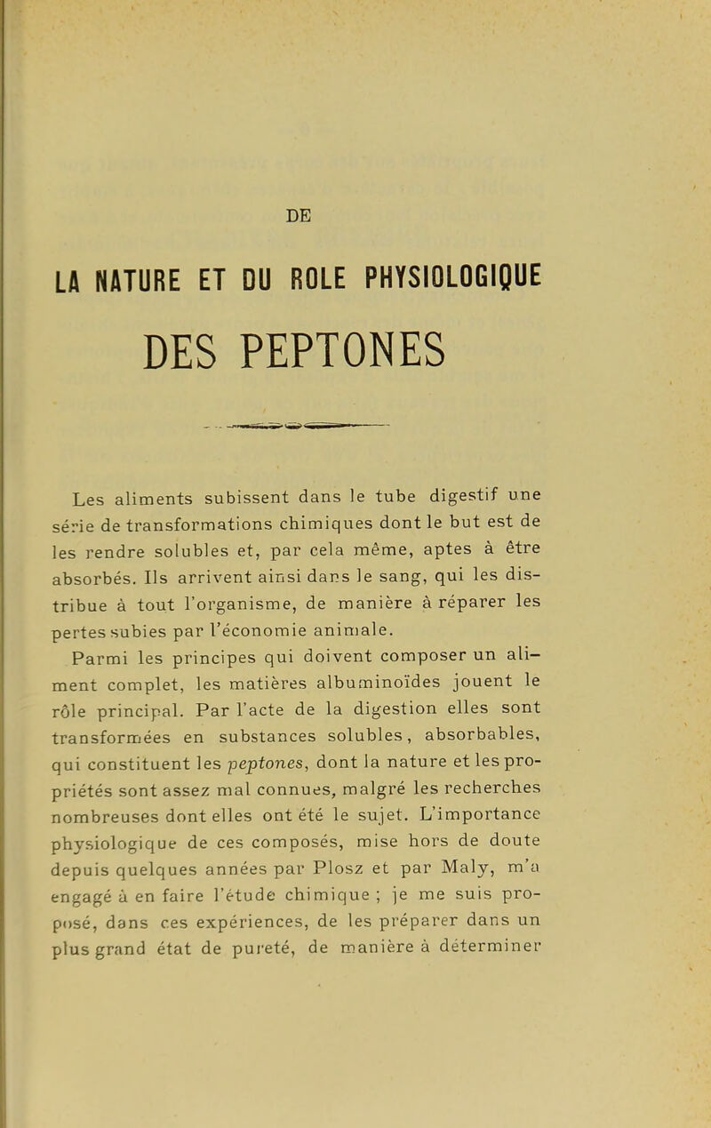 DE LA NATURE ET DU ROLE PHYSIOLOGIQUE Les aliments subissent dans le tube digestif une série de transformations chimiques dont le but est de les rendre solubles et, par cela même, aptes à être absorbés. Ils arrivent ainsi dans le sang, qui les dis- tribue à tout l'organisme, de manière à réparer les pertes subies par l'économie animale. Parmi les principes qui doivent composer un ali- ment complet, les matières albuminoïdes jouent le rôle principal. Par l'acte de la digestion elles sont transformées en substances solubles, absorbables, qui constituent les peptones, dont la nature et les pro- priétés sont assez mal connues, malgré les recherches nombreuses dont elles ont été le sujet. L'importance physiologique de ces composés, mise hors de doute depuis quelques années par Plosz et par Maly, m'a engagé à en faire l'étude chimique; je me suis pro- posé, dans ces expériences, de les préparer dans un plus grand état de pureté, de manière à déterminer
