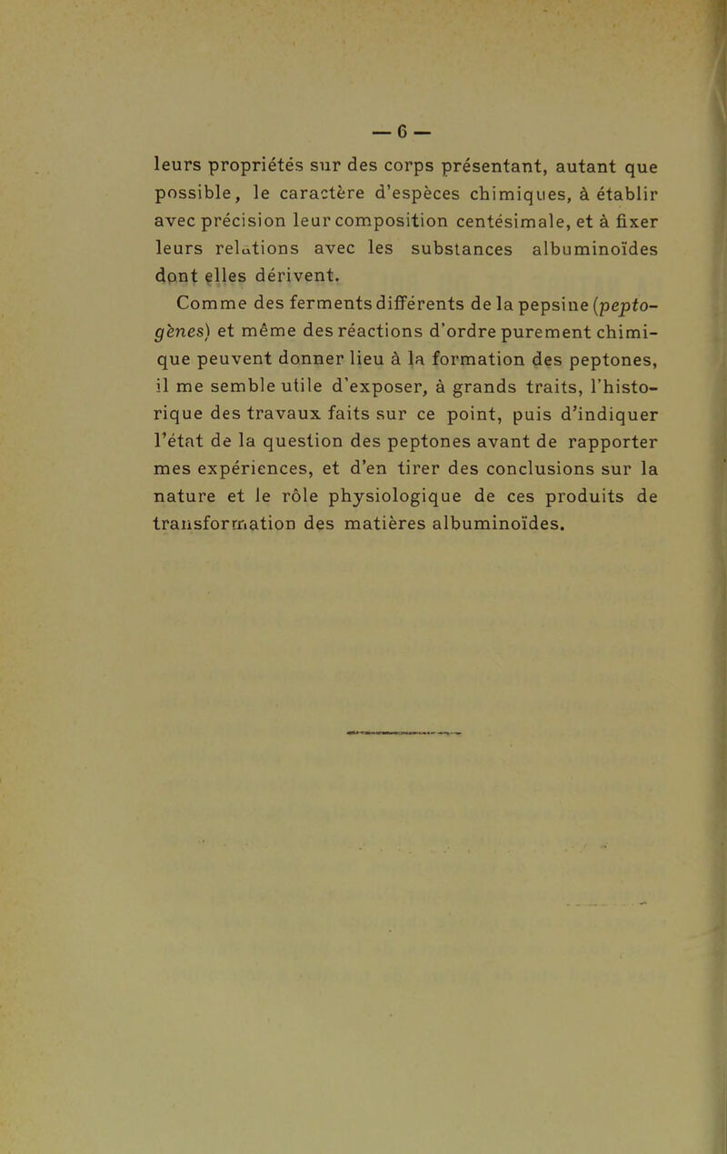 leurs propriétés sur des corps présentant, autant que possible, le caractère d'espèces chimiques, à établir avec précision leur composition centésimale, et à fixer leurs relations avec les substances albuminoïdes dont files dérivent. Comme des ferments différents de la pepsine (pepfo- gènes) et même des réactions d'ordre purement chimi- que peuvent donner lieu à la formation des peptones, il me semble utile d'exposer, à grands traits, l'histo- rique des travaux faits sur ce point, puis d'indiquer l'état de la question des peptones avant de rapporter mes expériences, et d'en tirer des conclusions sur la nature et le rôle physiologique de ces produits de transformation des matières albuminoïdes.