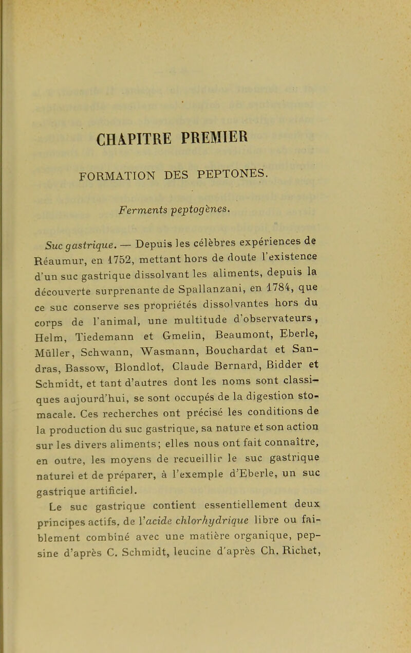 CHAPITRE PREMIER FORMATION DES PEPTONES. Ferments peptogènes. Suc gastrique. — Depuis les célèbres expériences de Réaumur, en 1752, mettant hors de doute l'existence d'un suc gastrique dissolvant les aliments, depuis la découverte surprenante de Spallanzani, en 1784, que ce suc conserve ses propriétés dissolvantes hors du corps de l'animal, une multitude d'observateurs, Helm, Tiedemann et Gmelin, Beaumont, Eberle, Mûller, Schwann, Wasmann, Bouchardat et San- dras, Bassow, Blondlot, Claude Bernard, Bidder et Schmidt, et tant d'autres dont les noms sont classi- ques aujourd'hui, se sont occupés de la digestion sto- macale. Ces recherches ont précisé les conditions de la production du suc gastrique, sa nature et son action sur les divers aliments; elles nous ont fait connaître, en outre, les moyens de recueillir le suc gastrique naturel et de préparer, à l'exemple d'Eberle, un suc gastrique artificiel. Le suc gastrique contient essentiellement deux principes actifs, de Vacide chlorhydrique libre ou fai- blement combiné avec une matière organique, pep- sine d'après C. Schmidt, leucine d'après Ch. Richet,