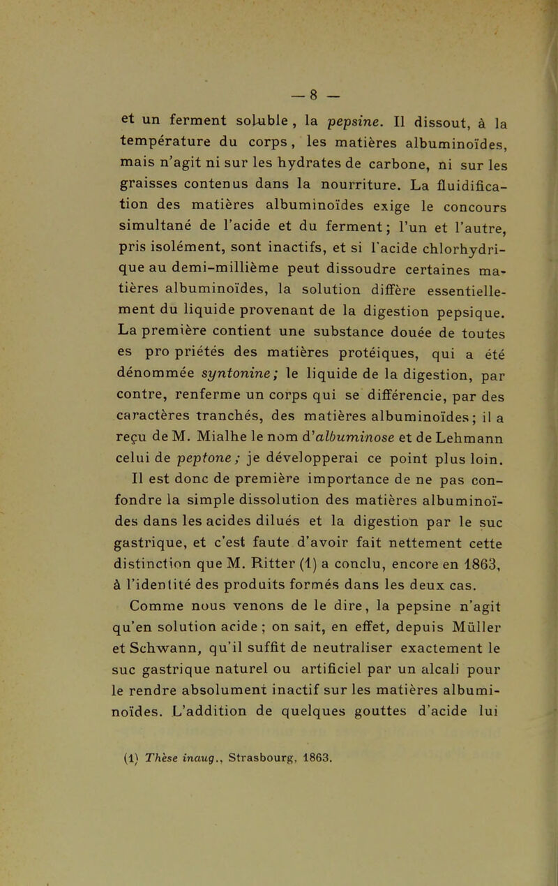 température du corps, les matières albuminoïdes, mais n'agit ni sur les hydrates de carbone, ni sur les graisses contenus dans la nourriture. La fluidifica- tion des matières albuminoïdes exige le concours simultané de l'acide et du ferment; l'un et l'autre, pris isolément, sont inactifs, et si l'acide chlorhydri- que au demi-millième peut dissoudre certaines ma- tières albuminoïdes, la solution diffère essentielle- ment du liquide provenant de la digestion pepsique. La première contient une substance douée de toutes es pro priétés des matières protéiques, qui a été dénommée syntonine; le liquide de la digestion, par contre, renferme un corps qui se différencie, par des caractères tranchés, des matières albuminoïdes ; il a reçu de M. Mialhe le nom albuminose et de Lehmann celui de pepfone ; je développerai ce point plus loin. Il est donc de première importance de ne pas con- fondre la simple dissolution des matières albuminoï- des dans les acides dilués et la digestion par le suc gastrique, et c'est faute d'avoir fait nettement cette distinction que M. Ritter (1) a conclu, encore en 1863, à l'idenlité des produits formés dans les deux cas. Comme nous venons de le dire, la pepsine n'agit qu'en solution acide ; on sait, en effet, depuis MûUer et Schwann, qu'il suffit de neutraliser exactement le suc gastrique naturel ou artificiel par un alcali pour le rendre absolument inactif sur les matières albumi- noïdes. L'addition de quelques gouttes d'acide lui (1) Thèse inaug., Strasbourg, 1863.