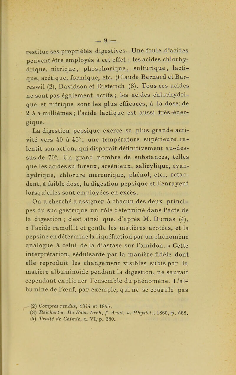 restitue ses propriétés digestives. Une foule d'acides peuvent être employés à cet effet : les acides chlorhy- drique, nitrique , phosphorique , sulfurique , lacti- que, acétique, formique, etc. (Claude Bernard et Bar- reswil (2), Davidson et Dieterich (8). Tous ces acides ne sont pas également actifs; les acides chlorhydri- que et nitrique sont les plus efficaces, à la dose de 2 à 4 millièmes ; l'acide lactique est aussi très-éner- gique. La digestion pepsique exerce sa plus grande acti- vité vers 40 à 45°; une température supérieure ra- lentit son action, qui disparaît définitivement au-des- sus de 70, Un grand nombre de substances, telles que les acides sulfureux, arsénieux, salicylique, cyan- hydrique, chlorure mercurique, phénol, etc., retar- dent, à faible dose, la digestion pepsique et l'enrayent lorsqu'elles sont employées en excès. On a cherché à assigner à chacun des deux princi- pes du suc gastrique un rôle déterminé dans l'acte de la digestion; c'est ainsi que, d'après M. Dumas (4), « l'acide ramollit et gonfle les matières azotées, et la pepsine en détermine la liquéfaction par un phénomène analogue à celui de la diastase sur l'amidon. » Cette interprétation, séduisante par la manière fidèle dont elle reproduit les changement visibles subis par la matière albuminoïde pendant la digestion, ne saurait cependant expliquer l'ensemble du phénomène. L'al- bumine de l'œuf, par exemple, qui ne se coagule pas (2) Comptes rendus, 1844 et 1845. (3) Reichertu. Du Bois. Arch. f. Anat. u. Physiol., 1860, p. 688, (4) Traité de Chimie, t. VI, p. 380.