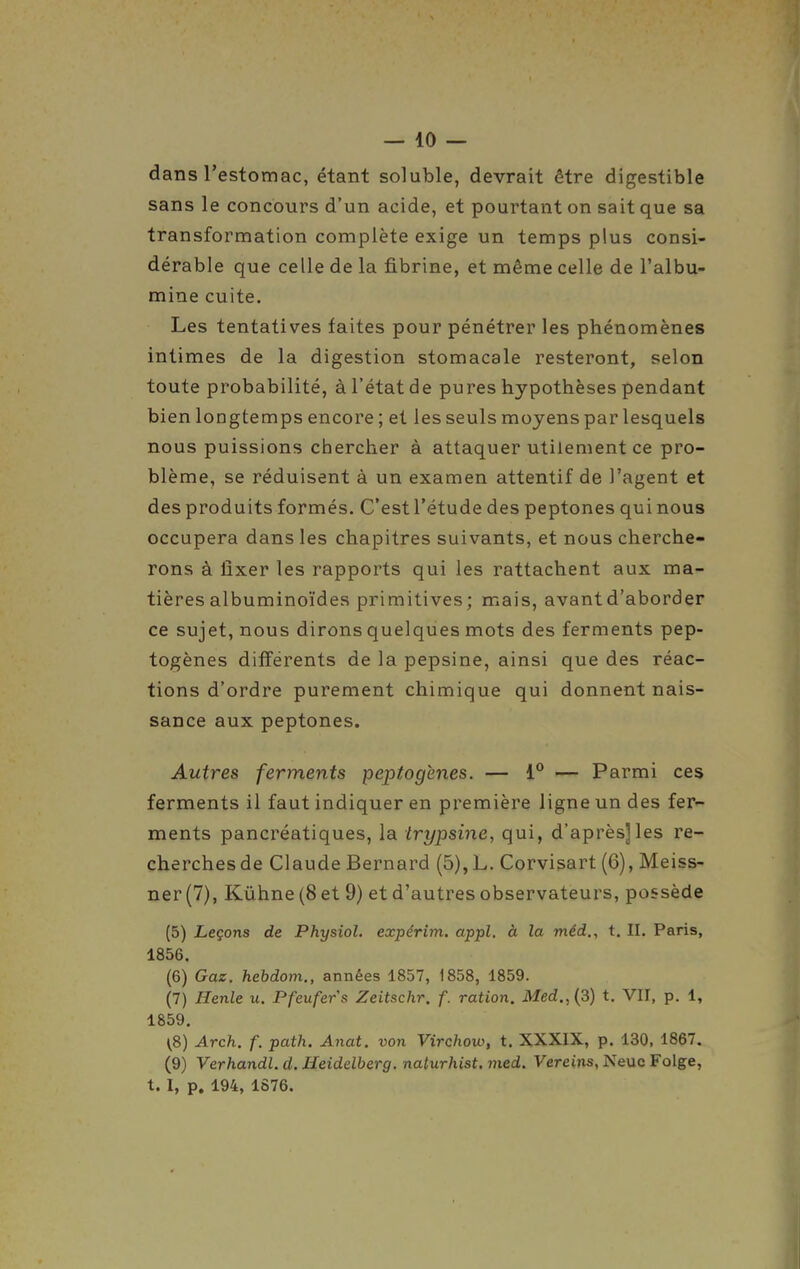 dans l'estomac, étant soluble, devrait être digestible sans le concours d'un acide, et pourtant on sait que sa transformation complète exige un temps plus consi- dérable que celle de la fibrine, et même celle de l'albu- mine cuite. Les tentatives faites pour pénétrer les phénomènes intimes de la digestion stomacale resteront, selon toute probabilité, à l'état de pures hypothèses pendant bien longtemps encore ; et les seuls moyens par lesquels nous puissions chercher à attaquer utilement ce pro- blème, se réduisent à un examen attentif de l'agent et des produits formés. C'est l'étude des peptones qui nous occupera dans les chapitres suivants, et nous cherche- rons à fixer les rapports qui les rattachent aux ma- tières albuminoïdes primitives; mais, avant d'aborder ce sujet, nous dirons quelques mots des ferments pep- togènes différents de la pepsine, ainsi que des réac- tions d'ordre purement chimique qui donnent nais- sance aux peptones. Autres ferments peptogènes. — 1° — Parmi ces ferments il faut indiquer en première ligne un des ier^ ments pancréatiques, la trypsine, qui, d'après]les re- cherches de Claude Bernard (5), L. Corvisart (6), Meiss- ner(7), Kûhne(8et 9) et d'autres observateurs, possède (5) Leçons de Physiol. expêrim. appl. à la méd,, t. II. Paris, 1856. (6) Gaz. hebdom., années 1857, 1858, 1859. (7) Henle u. Pfeufers Zeitschr. f. ration. Med.,(3) t. VII, p. 1, 1859. (8) Arch. f. path. Anat. von Virchow, t. XXXIX, p. 130. 1867. (9) Verhandl. d. Heidelberg. naturhist. med. Vereins, Neuc Folge, t. I, p. 194, 1876.