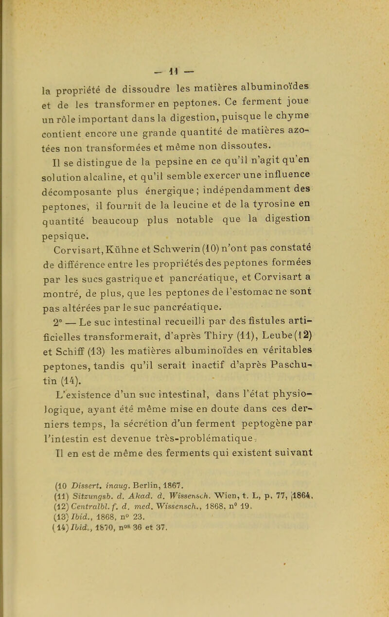 la propriété de dissoudre les matières albuminoïdes et de les transformer en peptones. Ce ferment joue un rôle important dans la digestion, puisque le chyme contient encore une grande quantité de matières azo- tées non transformées et même non dissoutes. Il se distingue de la pepsine en ce qu'il n'agit qu'en solution alcaline, et qu'il semble exercer une influence décomposante plus énergique ; indépendamment des peptones, il fournit de la leucine et de la tyrosine en quantité beaucoup plus notable que la digestion pepsique. Corvisart, Kûhne et Scbwerin (iO) n'ont pas constaté de différence entre les propriétés des peptones formées par les sucs gastrique et pancréatique, et Corvisart a montré, de plus, que les peptones de l'estomac ne sont pas altérées par le suc pancréatique. 2° — Le suc intestinal recueilli par des fistules arti- ficielles transformerait, d'après Thiry (11), Leube(l2) et Scbiff (13) les matières albuminoïdes en véritables peptones, tandis qu'il serait inactif d'après Paschu- tin (14). L'existence d'un sue intestinal, dans l'état physio- logique, ayant été même mise en doute dans ces der- niers temps, la sécrétion d'un ferment peptogène par l'intestin est devenue très-problématique, 11 en est de même des ferments qui existent suivant (10 Dîssert. j'naugf. Berlin, 1867. (11) Sitzungsb. d. Akad. à. Wissensch. Wien, t. L, p. 77, il864. Ii2) Centralbl. f. d. med. Wissensch., i868, n 19. (13) /bld., 1868, no 23.