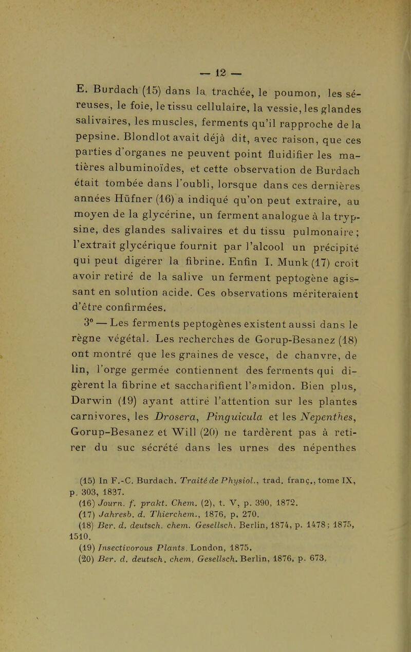 E. Burdach (15) dans la trachée, le poumon, les sé- reuses, le foie, le tissu cellulaire, la vessie, les glandes salivaires, les muscles, ferments qu'il rapproche de la pepsine. Blondlot avait déjà dit, avec raison, que ces parties d'organes ne peuvent point fluidifier les ma- tières albuminoïdes, et cette observation de Burdach était tombée dans l'oubli, lorsque dans ces dernières années Hûfner (16) a indiqué qu'on peut extraire, au moyen de la glycérine, un ferment analogue à la tryp- sine, des glandes salivaires et du tissu pulmonaire; l'extrait glycérique fournit par l'alcool un précipité qui peut digérer la fibrine. Enfin I. Munk(17) croit avoir retiré de la salive un ferment peptogène agis- sant en solution acide. Ces observations mériteraient d'être confirmées. 3** — Les ferments peptogènes existent aussi dans le règne végétal. Les recherches de Gorup-Besanez (18) ont montré que les graines de vesce, de chanvre, de lin, l'orge germée contiennent des ferments qui di- gèrent la fibrine et saccharifient l'amidon. Bien plus, Darwin (19) ayant attiré l'attention sur les plantes carnivores, les Drosera, Pinguicula et les Nepcnthes, Gorup-Besanez et Will (20) ne tardèrent pas à reti- rer du suc sécrété dans les urnes des népenthes (15) In F.-C. Burdach. Traitéde Physiol., trad. franç,,tome IX, p. 303, 1837. (16) Journ. f. prakt. Chem. (2), t. V, p. 390, 1872. (17) Jahresb. d. Thierchem., 1876, p. 270. (18) Ber. d. deutsch. chem. Gesellsch. Berlin, 1874, p. 1478; 1875, 1510. (19) Insectivorous Plants. London, 1875. (20) Ber. d. deutsch. chem. Gesellsch. Berlin, 1876, p. 673,