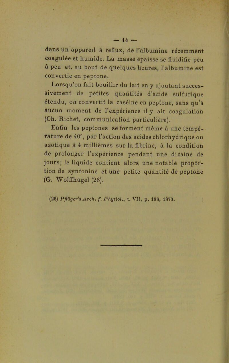 dans un appareil à reflux, de l'albumine récemment coagulée et humide. La masse épaisse se fluidifie peu à peu et, au bout de quelques heures, l'albumine est convertie en peptone. Lorsqu'on fait bouillir du lait en y ajoutant succes- sivement de petites quantités d'acide sulfurique étendu, on convertit la caséine en peptone, sans qu'à aucua moment de l'expérience il y ait coagulation (Ch. Richet, communication particulière). Enfin les peptones se forment même à une tempé- rature de 40°, par l'action des acides chlorhydrique ou azotique à 4 millièmes sur la fibrine, à la conditioh de prolonger l'expérience pendant une dizaine de jours; le liquide contient alors une notable propor- tion de syntonine et une petite quantité dé peptone (G. WolfPhûgel (26). (26) Pflûger's Arch. f. Physiol., t. VIE, p. 188, 1873.