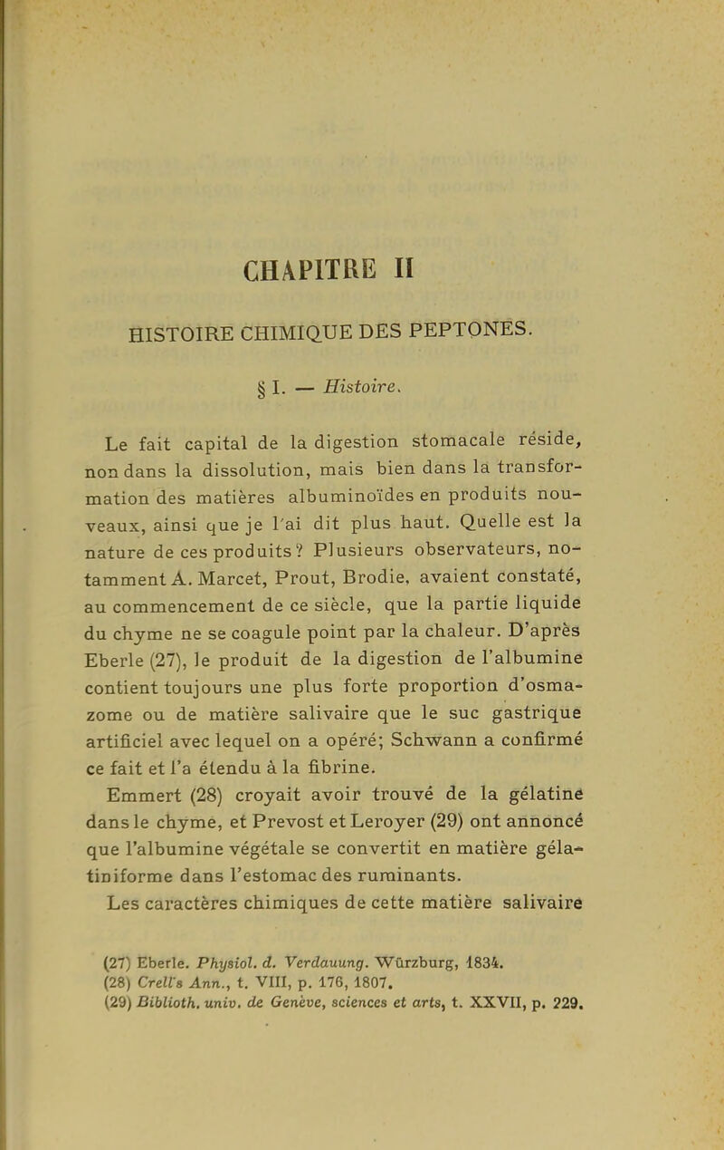CHAPITRE II HISTOIRE CHIMIQ.UE DES PEPTONES. § I. — Histoire. Le fait capital de la digestion stomacale réside, non dans la dissolution, mais bien dans là transfor- mation des matières albuminoïdes en produits nou- veaux, ainsi que je l'ai dit plus haut. Quelle est la nature de ces produits ? Plusieurs observateurs, no- tamment A. Marcet, Prout, Brodie, avaient constaté, au commencement de ce siècle, que la partie liquide du chyme ne se coagule point par la chaleur. D'après Eberle (27), le produit de la digestion de l'albumine contient toujours une plus forte proportion d'osma- zome ou de matière salivaire que le suc gastrique artificiel avec lequel on a opéré; Schwann a confirmé ce fait et l'a étendu à la fibrine. Emmert (28) croyait avoir trouvé de la gélatiné dans le chyme, et Prévost et Leroyer (29) ont annoncé que l'albumine végétale se convertit en matière géla- tiniforme dans l'estomac des ruminants. Les caractères chimiques de cette matière salivaire (27) Eberle. Physiol. d. Verdauung. Wûrzburg, 1834. (28) Crell s Ann., t. VIII, p. 176, 1807. (29) Biblioth. univ, de Genève, sciences et arts, t. XXVII, p. 229.