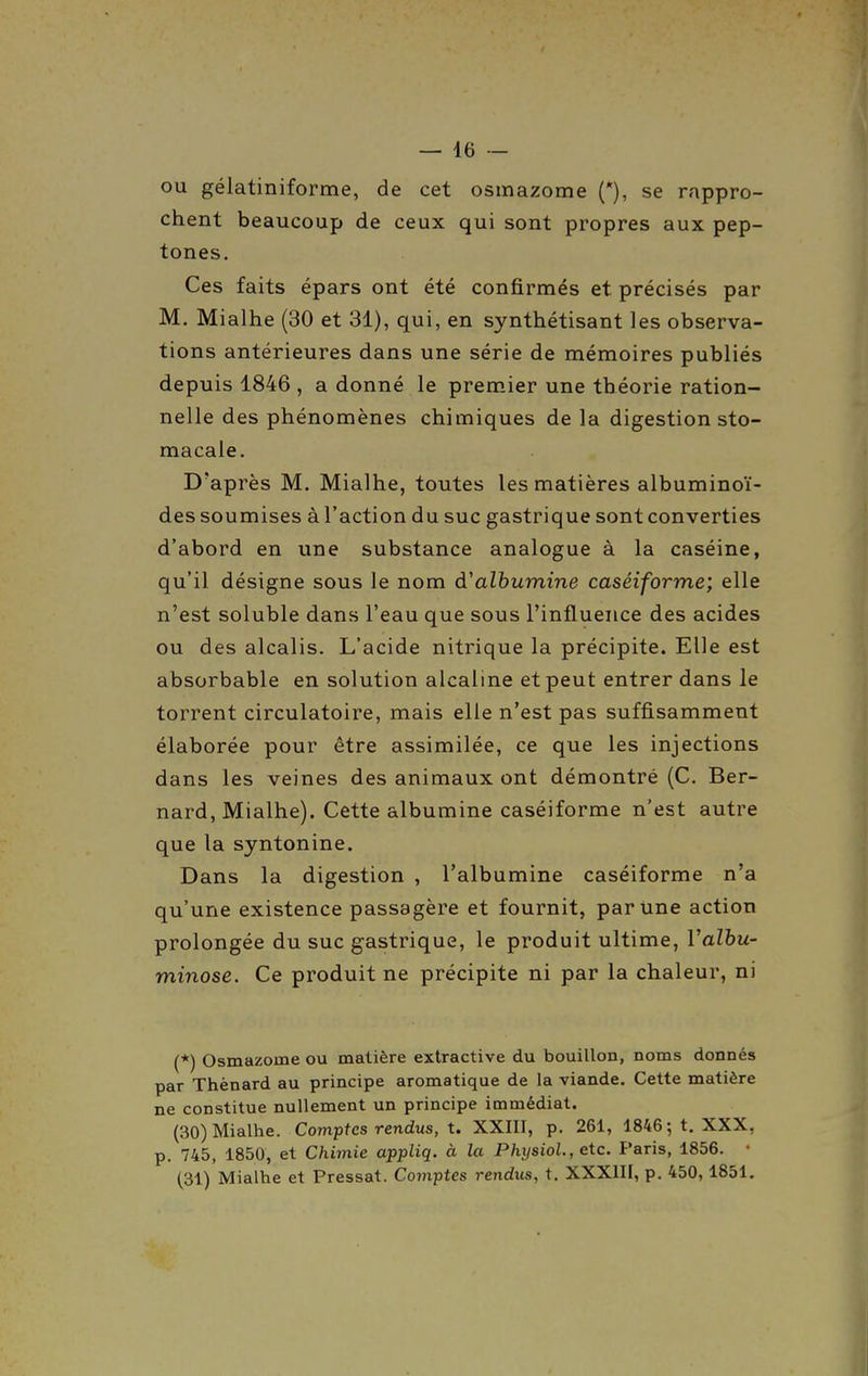 ou gélatiniforme, de cet osmazome (*), se rappro- chent beaucoup de ceux qui sont propres aux pep- tones. Ces faits épars ont été confirmés et précisés par M. Mialhe (30 et 31), qui, en synthétisant les observa- tions antérieures dans une série de mémoires publiés depuis 1846 , a donné le premier une théorie ration- nelle des phénomènes chimiques de la digestion sto- macale. D'après M. Mialhe, toutes les matières albuminoï- des soumises à l'action du suc gastrique sont converties d'abord en une substance analogue à la caséine, qu'il désigne sous le nom à'alhumine caséiforme; elle n'est soluble dans l'eau que sous l'influence des acides ou des alcalis. L'acide nitrique la précipite. Elle est absorbable en solution alcaline et peut entrer dans le torrent circulatoire, mais elle n'est pas suffisamment élaborée pour être assimilée, ce que les injections dans les veines des animaux ont démontré (C. Ber- nard, Mialhe). Cette albumine caséiforme n'est autre que la syntonine. Dans la digestion , l'albumine caséiforme n'a qu'une existence passagère et fournit, par Une action prolongée du suc gastrique, le produit ultime, Valbu- minose. Ce produit ne précipite ni par la chaleur, ni (*) Osmazome ou matière extractive du bouillon, noms donnés par Thènard au principe aromatique de la viande. Cette matière ne constitue nullement un principe immédiat. (30) Mialhe. Comptes rendus, t. XXIII, p. 261, 1846; t. XXX, p. 745, 1850, et Chimie appliq. à la PhijsioL, etc. Paris, 1856. • (31) Mialhe et Pressât. Comptes rendus, t. XXXIII, p. 450,1851.