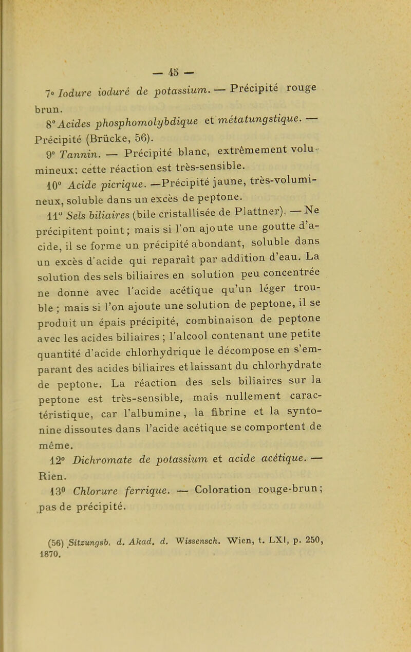 7o lodure ioduré de potassium, — Précipité rouge brun. 8°Acides phosphomolyhdique et métatungstique. — Précipité (Brùcke, 56). 9° Tannin. — Précipité blanc, extrêmement volu-- mineux: cette réaction est très-sensible. 10° Acide picrique. -Précipité jaune, très-volumi- neux, soluble dans un excès de peptone. 11 Sels biliaires (bile cristallisée de PJattner). — Ne précipitent point; mais si l'on ajoute une goutte d'a- cide, il se forme un précipité abondant, soluble dans un excès d'acide qui reparaît par addition d'eau. La solution des sels biliaires en solution peu concentrée ne donne avec l'acide acétique qu'un léger trou- ble ; mais si l'on ajoute une solution de peptone, il se produit un épais précipité, combinaison de peptone avec les acides biliaires ; l'alcool contenant une petite quantité d'acide chlorhydrique le décompose en s'em- parant des acides biliaires et laissant du chlorhydrate de peptone. La réaction des sels biliaires sur la peptone est très-sensible, mais nullement carac- téristique, car l'albumine, la fibrine et la synto- nine dissoutes dans l'acide acétique se comportent de même. 12 Dichromate de potassium et acide acétique.— Rien. 130 Chlorure ferrique. — Coloration rouge-brun; pas de précipité. (56) Sitzungsb. d. Akad. d. Wissensch. Wien, t. LXI, p. 250, 1870.