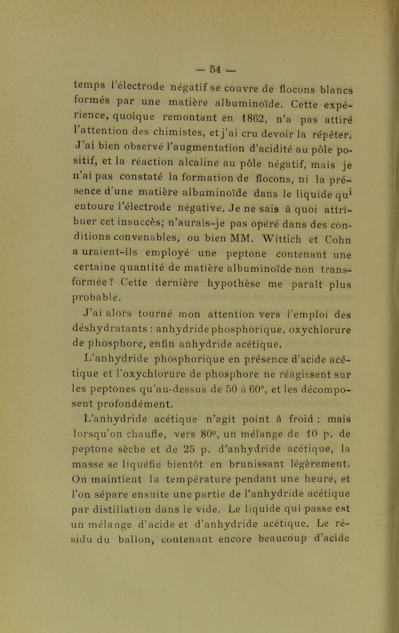 temps l'électrode négatif se couvre de flocons blancs formés par une matière albuminoïde. Cette expé- rience, quoique remontant en 1862, n'a pas attiré l'attention des chim.istes, et j'ai cru devoir la répéter. J'ai bien observé l'augmentation d'acidité au pôle po- sitif, et la réaction alcaline au pôle négatif, mais je n'ai pas constaté la formation de flocons, ni la pré- sence d'une matière albuminoïde dans le liquide qu^ entoure l'électrode négative. Je ne sais à quoi attri- buer cet insuccès; n'aurais-je pas opéré dans des con- ditions convenables, ou bien MM. Wittich et Cohn a uraient-ils employé une peptone contenant une certaine quantité de matière albuminoïde non trans- formée? Cette dernière hypothèse me paraît plus probable. J'ai alors tourné mon attention vers l'emploi des déshydratants : anhydride phosphorique, oxychlorure de phosphore, enfin anhydride acétique. L'anhydride phosphorique en présence d'acide acé- tique et l'oxydiloriire de phosphore ne réagissent sur les peptones qu'au-dessus de 50 à 60°, et les décompo- sent profondément. L'anhydride acétique n'agit point à froid : mais lorsqu'on chauffe, vers 80°, un mélange de 10 p. de peptone sèche et de 25 p. d'anhydride acétique, la masse se liquéfie bientôt en brunissant légèrement. On maintient la température pendant une heure, et l'on sépare ensuite une partie de l'anhydride acétique par distillation dans le vide. Le liquide qui passe est un mélange d'acide et d'anhydride acétique. Le ré- sidu du ballon-, contenant encore beaucoup d'acide