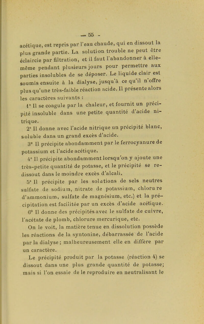 acétique, est repris par l'eau cbaude, qui en dissout la plus grande partie. La solution trouble ne peut être éclaircie par filtration, et il faut l'abandonner à elle- même pendant plusieurs jours pour permettre aux parties insolubles de se déposer. Le liquide clair est soumis ensuite à la dialyse, jusqu'à ce qu'il n'offre plus qu'une très-faible réaction acide. Il présente alors les caractères suivants : 1» Il se coagule par la chaleur, et fournit un préci- pité insoluble dans une petite quantité d'acide ni- trique. 2 Il donne avec l'acide nitrique un précipité blanc, soluble dans un grand excès d'acide. a» Il précipite abondamment par le ferrocyanure de potassium et l'acide acétique. 4° Il précipite abondamment lorsqu^'on y ajoute une très-petite quantité de potasse, et le précipité se re- dissout dans le moindre excès d'alcali. 5° Il précipite par les solutions de sels neutres sulfate de sodium, nitrate de potassium, chlorure d'ammonium, sulfate de magnésium, etc.) et la pré- cipitation est facilitée par un excès d'acide acétique. 6° Il donne des précipités avec le sulfate de cuivre, l'acétate de plomb, chlorure mercurique, etc. On le voit, la matière tenue en dissolution possède les réactions de la syntonine, débarrassée de l'acide par la dialyse ; malheureusement elle en diffère par un caractère. Le précipité produit par la potasse (réaction 4) se dissout dans une plus grande quantité de potasse; mais si l'on essaie de le reproduire en neutralisant le