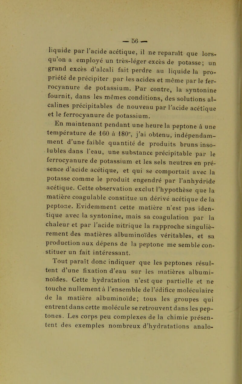 liquide par l'acide acétique, il ne reparaît que lors- qu'on a employé un très-léger excès de potasse; un grand excès d'alcali fait perdre au liquide la pro- priété de précipiter par les acides et même par le fer- rocyanure de potassium. Par contre, la syntonine fournit, dans les mêmes conditions, des solutions al- calines précipitables de nouveau par l'acide acétique et le ferrocyanure de potassium. En maintenant pendant une heure la peptone à une température de 160 à 180, j'ai obtenu, indépendam- ment d'une faible quantité de produits bruns inso- lubles dans l'eau, une substance précipitable par le ferrocyanure de potassium et les sels neutres en pré- sence d'acide acétique, et qui se comportait avec la potasse comme le produit engendré par l'anhydride acétique. Cette observation exclut l'hypothèse que la matière coagulable constitue un dérivé acétique de la peptone. Evidemment cette matière n'est pas iden- tique avec la syntonine, mais sa coagulation par la chaleur et par l'acide nitrique la rapproche singuliè- rement des matières albuminoïdes véritables, et sa production aux dépens de la peptone me semble con- stituer un fait intéressant. Tout paraît donc indiquer que les peptones résul- tent d'une fixation d'eau sur les matières albumi- noïdes. Cette hydratation n'est que partielle et ne touche nullement à l'ensemble de l'édifice moléculaire de la matière albuminoïde; tous les groupes qui entrent dans cette molécule se retrouvent dans les pep- tones. Les corps peu complexes de la chimie présen- tent des exemples nombreux d'hydratations analo-