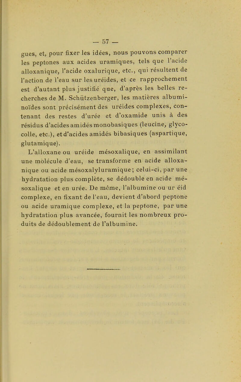 gues, et, pour fixer les idées, nous pouvons comparer les peptones aux acides uramiques, tels que l'acide alloxanique, l'acide oxalurique, etc., qui résultent de l'action de l'eau sur lesuréides, et ce rapprochement est d'autant plus justifié que, d'après les belles re- cherches de M. Schiitzenberger, les matières albumi- noïdes sont précisément des uréides complexes, con- tenant des restes d'urée et d'oxamide unis à des résidus d'acides amidés monobasiques (leucine, glyco- coUe, etc.), et d'acides amidés bibasiques (aspartique, glutamique). L'alloxane ou uréide mésoxalique, en assimilant une molécule d'eau, se transforme en acide alloxa- nique ou acide mésoxalyluramique ; celui-ci, par une hydratation plus complète, se dédouble en acide mé- soxalique et en urée. De même, l'albumine ou ur éid complexe, en fixant de l'eau, devient d'abord peptone ou acide uramique complexe, et la peptone, par une hydratation plus avancée, fournit les nombreux pro- duits de dédoublement de l'albumine.