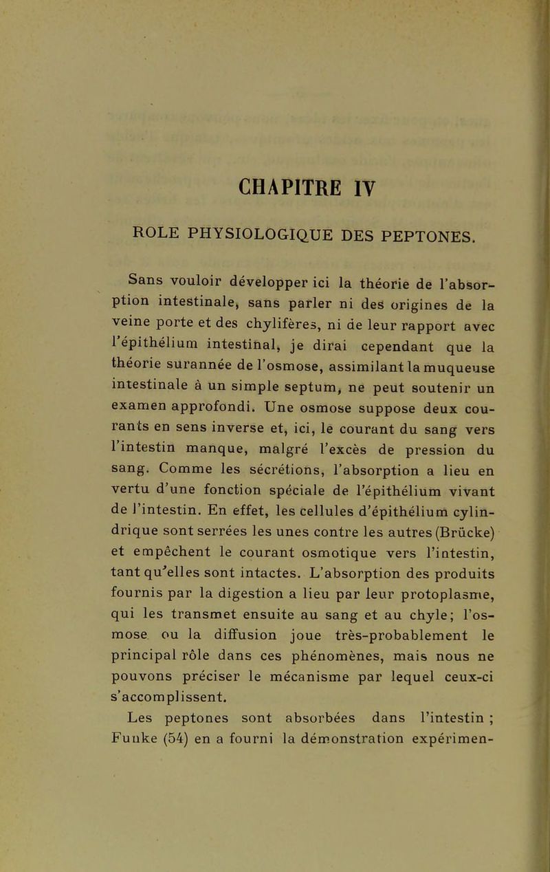 CHAPITRE IV ROLE PHYSIOLOGIQUE DES PEPTONES. Sans vouloir développer ici la théorie de l'absor- ption intestinale, sans parler ni des origines de la veine porte et des chylifères, ni de leur rapport avec l'épithélium intestinal, je dirai cependant que la théorie surannée de l'osmose, assimilant la muqueuse intestinale à un simple septum^ ne peut soutenir un examen approfondi. Une osmose suppose deux cou- rants en sens inverse et, ici, le courant du sang vers l'intestin manque, malgré l'excès de pression du sang. Comme les sécrétions, l'absorption a lieu en vertu d'une fonction spéciale de l'épithélium vivant de J'intestin. En effet, les cellules d'épithélium cylin- drique sont serrées les unes contre les autres (Brûcke) et empêchent le courant osmotique vers l'intestin, tant qu'elles sont intactes. L'absorption des produits fournis par la digestion a lieu par leur protoplasme, qui les transmet ensuite au sang et au chyle; l'os- mose ou la diffusion joue très-probablement le principal rôle dans ces phénomènes, mais nous ne pouvons préciser le mécanisme par lequel ceux-ci s'accomplissent. Les peptones sont absorbées dans l'intestin ; Funke (54) en a fourni la dém.onstration expérimen-