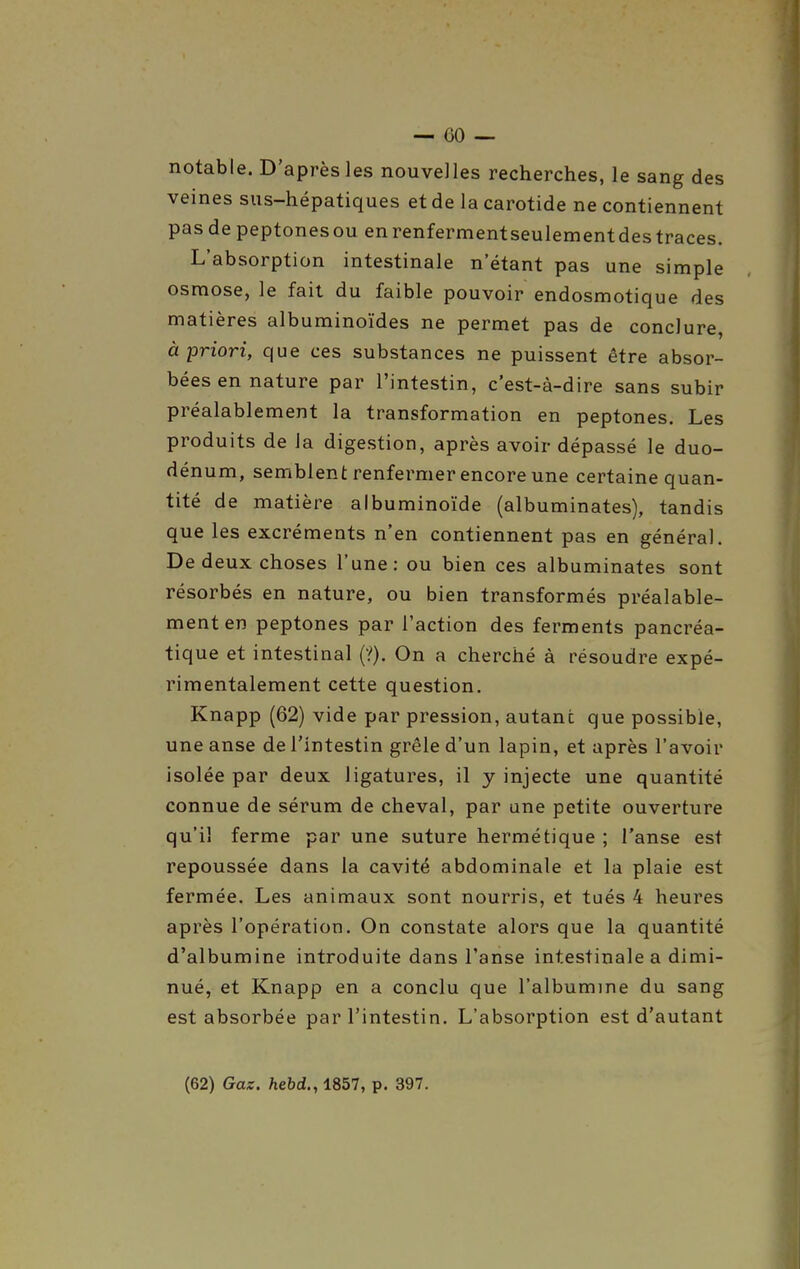 notable. D'après les nouvelles recherches, le sang des veines sus-hépatiques et de la carotide ne contiennent pasdepeptonesou enrenfermentseulementdestraces. L'absorption intestinale n'étant pas une simple osmose, le fait du faible pouvoir endosmotique des matières albuminoïdes ne permet pas de conclure, à priori, que ces substances ne puissent être absor- bées en nature par l'intestin, c'est-à-dire sans subir préalablement la transformation en peptones. Les produits de la digestion, après avoir dépassé le duo- dénum, semblent renfermer encore une certaine quan- tité de matière albuminoïde (albuminates), tandis que les excréments n'en contiennent pas en général. De deux choses l'une: ou bien ces albuminates sont résorbés en nature, ou bien transformés préalable- ment en peptones par l'action des ferments pancréa- tique et intestinal (?). On a cherché à résoudre expé- rimentalement cette question. Knapp (62) vide par pression, autant que possible, une anse de l'intestin grêle d'un lapin, et après l'avoir isolée par deux ligatures, il y injecte une quantité connue de sérum de cheval, par une petite ouverture qu'il ferme par une suture hermétique ; l'anse est repoussée dans la cavité abdominale et la plaie est fermée. Les animaux sont nourris, et tués 4 heures après l'opération. On constate alors que la quantité d'albumine introduite dans l'anse intestinale a dimi- nué, et Knapp en a conclu que l'albumine du sang est absorbée par l'intestin. L'absorption est d'autant