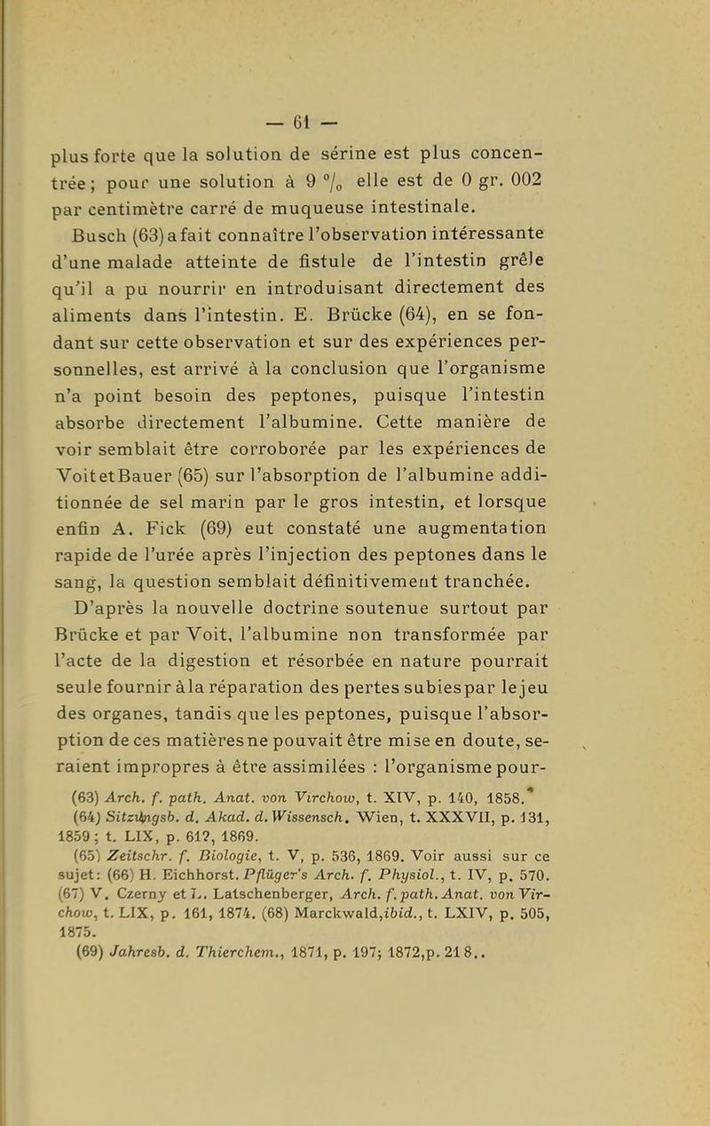 plus forte que la solution de serine est plus concen- trée ; pour une solution à 9 /o elle est de 0 gr. 002 par centimètre carré de muqueuse intestinale. Busch (63) a fait connaître l'observation intéressante d'une malade atteinte de fistule de l'intestin grêle qu'il a pu nourrir en introduisant directement des aliments dans l'intestin. E. Brûcke (64), en se fon- dant sur cette observation et sur des expériences per- sonnelles, est arrivé à la conclusion que l'organisme n'a point besoin des peptones, puisque l'intestin absorbe directement l'albumine. Cette manière de voir semblait être corroborée par les expériences de VoitetBauer (65) sur l'absorption de l'albumine addi- tionnée de sel marin par le gros intestin, et lorsque enfin A. Fick (69) eut constaté une augmentation rapide de l'urée après l'injection des peptones dans le sang, la question semblait définitivement tranchée. D'après la nouvelle doctrine soutenue surtout par Brûcke et par Voit, l'albumine non transformée par l'acte de la digestion et résorbée en nature pourrait seule fournir àla réparation des pertes subiespar le jeu des organes, tandis que les peptones, puisque l'absor- ption de ces matièresne pouvait être mise en doute, se- raient impropres à être assimilées : l'organisme pour- (63) Arch. f. path. Anat. von Virchoio, t. XTV, p. 140, 1858. (64) Sitziingsb. d. Akad. d. Wissensch. Wien, t. XXXVII, p. J31, 1859; t. LIX, p. 61?, 1869. (65) Zeitschr. f. Biologie, t. V, p. 536, 1869. Voir aussi sur ce sujet: (66) H. Eichhorst. P/lû^er's Arch. f. PhysioL, t. IV, p. 570. (67) V. Czerny et J>. Lalschenberger, Arch. f .path. Anat. vonVir- chow, t. LIX, p. 161, 1874. (68) Marckwald,i6id., t. LXIV, p. 505, 1875. (69) Jahresb. d. Thierchem., 1871, p. 197; 1872,p. 218..