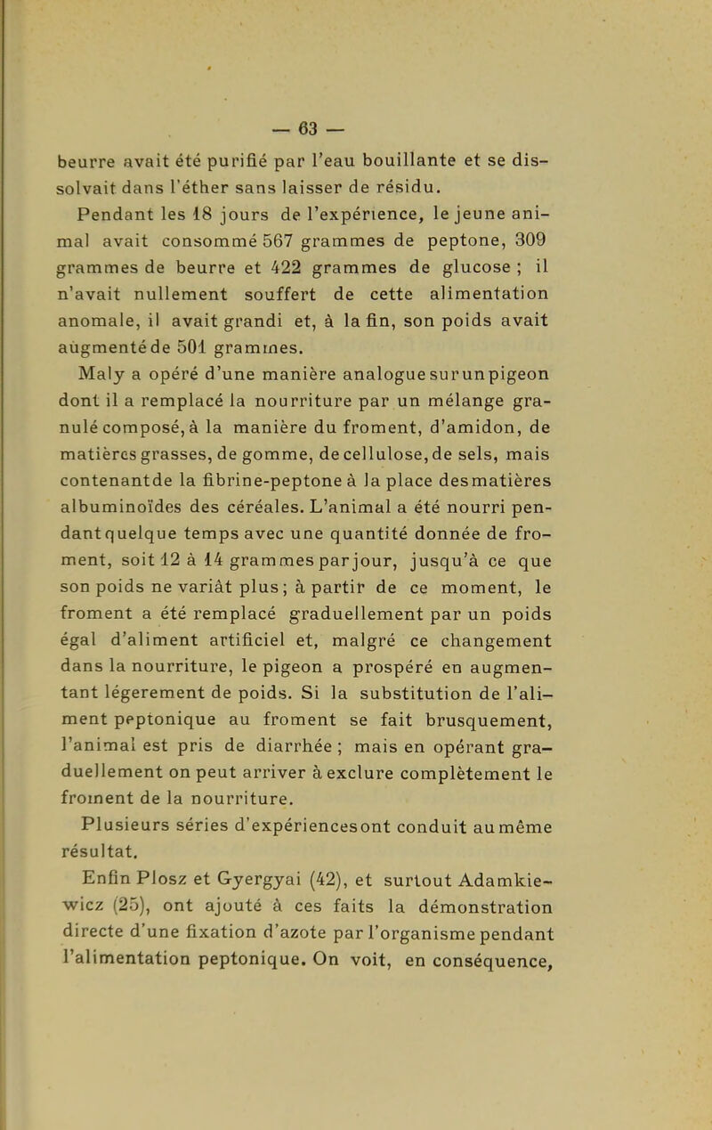 beurre avait été purifié par l'eau bouillante et se dis- solvait dans l'éther sans laisser de résidu. Pendant les 18 jours de l'expérience, le jeune ani- mal avait consommé 567 grammes de peptone, 309 grammes de beurre et 422 grammes de glucose ; il n'avait nullement souffert de cette alimentation anomale, il avait grandi et, à la fin, son poids avait augmenté de 501 grammes. Maly a opéré d'une manière analoguesurunpigeon dont il a remplacé la nourriture par un mélange gra- nulé composé, à la manière du froment, d'amidon, de matières grasses, de gomme, de cellulose, de sels, mais contenantde la fibrine-peptone à la place desmatières albuminoïdes des céréales. L'animal a été nourri pen- dantquelque temps avec une quantité donnée de fro- ment, soit 12 à 14 grammes par jour, jusqu'à ce que son poids ne variât plus ; à partir de ce moment, le froment a été remplacé graduellement par un poids égal d'aliment artificiel et, malgré ce changement dans la nourriture, le pigeon a prospéré en augmen- tant légèrement de poids. Si la substitution de l'ali- ment peptonique au froment se fait brusquement, l'animal est pris de diarrhée ; mais en opérant gra- duellement on peut arriver à exclure complètement le froment de la nourriture. Plusieurs séries d'expériencesont conduit au même résultat. Enfin Plosz et Gjergyai (42), et surtout Adamkie- wicz (25), ont ajouté à ces faits la démonstration directe d'une fixation d'azote par l'organisme pendant l'alimentation peptonique. On voit, en conséquence.