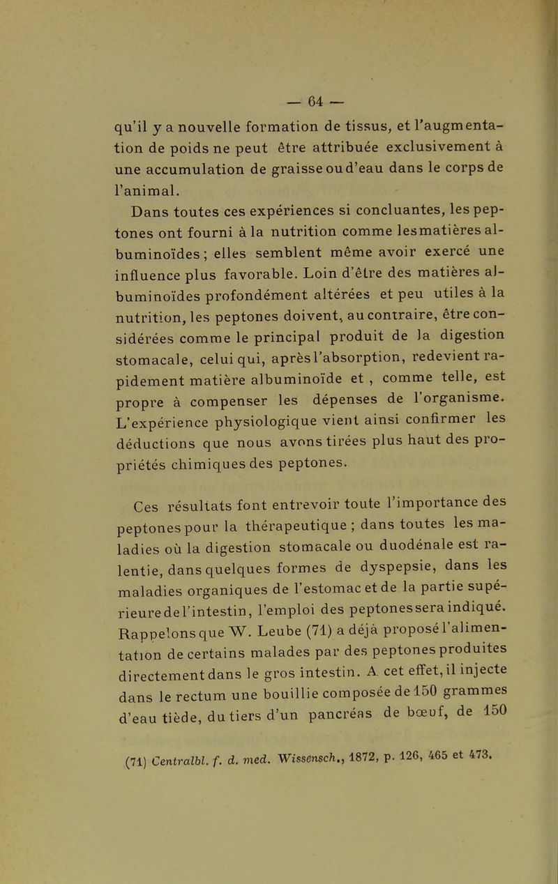 qu'il y a nouvelle formation de tissus, et l'augmenta- tion de poids ne peut être attribuée exclusivement à une accumulation de graisse ou d'eau dans le corps de l'animal. Dans toutes ces expériences si concluantes, lespep- tones ont fourni à la nutrition comme lesmatières al- buminoïdes; elles semblent même avoir exercé une influence plus favorable. Loin d'être des matières aJ- buminoïdes profondément altérées et peu utiles à la nutrition, les peptones doivent, au contraire, être con- sidérées comme le principal produit de la digestion stomacale, celui qui, après l'absorption, redevient ra- pidement matière albuminoïde et , comme telle, est propre à compenser les dépenses de l'organisme. L'expérience physiologique vient ainsi confirmer les déductions que nous avons tirées plus haut des pro- priétés chimiques des peptones. Ces résultats font entrevoir toute l'importance des peptones pour la thérapeutique; dans toutes les ma- ladies où la digestion stomacale ou duodénale est ra- lentie, dans quelques formes de dyspepsie, dans les maladies organiques de l'estomac et de la partie supé- rieuredel'intestin, l'emploi des peptonesseraindiqué. Rappelons que W. Leube (71) a déjà proposé l'alimen- tation de certains malades par des peptones produites directement dans le gros intestin. A. cet effet, il injecte dans le rectum une bouillie composée de 150 grammes d'eau tiède, du tiers d'un pancréas de bœuf, de 150 (71) Centralbl. f. d. med. Wisscnsch., 1872, p. 126, 465 et 473.