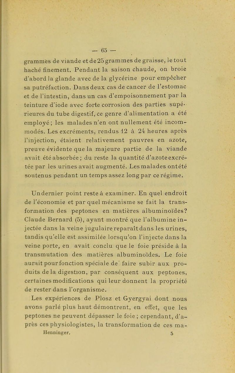 grammes de viande et de 25 grammes de graisse, le tout haché finement. Pendant la saison chaude, on broie d'abord la glande avec de la glycérine pour empêcher sa putréfaction. Dans deux cas de cancer de l'estomac et de l'intestin, dans un cas d'empoisonnement par la teinture d'iode avec forte corrosion des parties supé- rieures du tube digestif, ce genre d'alimentation a été employé; les malades n'en ont nullement été incom- modés. Les excréments, rendus 12 à 24 heures après l'injection, étaient relativement pauvres en azote, preuve évidente que la majeure partie de la viande avait été absorbée ; du reste la quantité d'azote excré- tée par les urines avait augmenté. Les malades ontété soutenus pendant un temps assez long par ce régime. Un dernier point reste à examiner. En quel endroit de l'économie et par quel mécanisme se fait la trans- formation des peptones en matières albuminoïdes? Claude Bernard (5), ayant montré que l'albumine in- jectée dans la veine jugulaire reparaît dans les urines, tandis qu'elle est assimilée lorsqu'on l'injecte dans la veine porte, en avait conclu que le foie préside à la transmutation des matières albuminoïdes. Le foie aurait pour fonction spéciale de' faire subir aux pro- duits de la digestion, par conséquent aux peptones, certaines modifications qui leur donnent la propriété de rester dans l'organisme. Les expériences de Plosz et Gyergyai dont nous avons parlé plus haut démontrent, en effet, que les peptones ne peuvent dépasser le foie ; cependant, d'a- près ces physiologistes, la transformation de ces ma- Henninger. 5