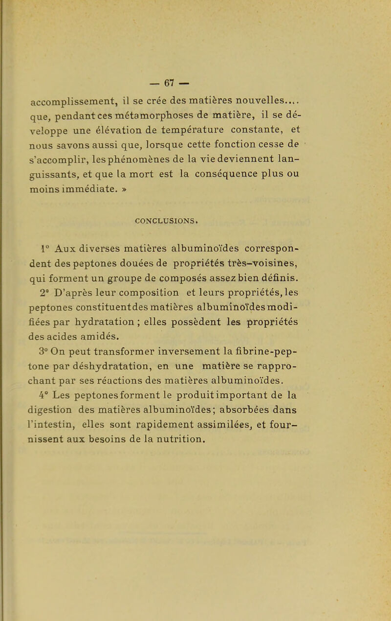 accomplissement, il se crée des matières nouvelles.... que, pendant ces métamorphoses de matière, il se dé- veloppe une élévation de température constante, et nous savons aussi que, lorsque cette fonction cesse de s'accomplir, les phénomènes de la vie deviennent lan- guissants, et que la mort est la conséquence plus ou moins immédiate. » CONCLUSIONS. r Aux diverses matières albuminoïdes correspon- dent despeptones douées de propriétés très-voisines, qui forment un groupe de composés assez bien définis. 2° D'après leur composition et leurs propriétés, les peptones constituentdes matières albuminoïdes modi- fiées par hydratation ; elles possèdent les propriétés des acides amidés. 3° On peut transformer inversement la fibrine-pep- tone par déshydratation, en une matière se rappro- chant par ses réactions des matières albuminoïdes. 4° Les peptones forment le produit important de la digestion des matières albuminoïdes; absorbées dans l'intestin, elles sont rapidement assimilées, et four- nissent aux besoins de la nutrition.