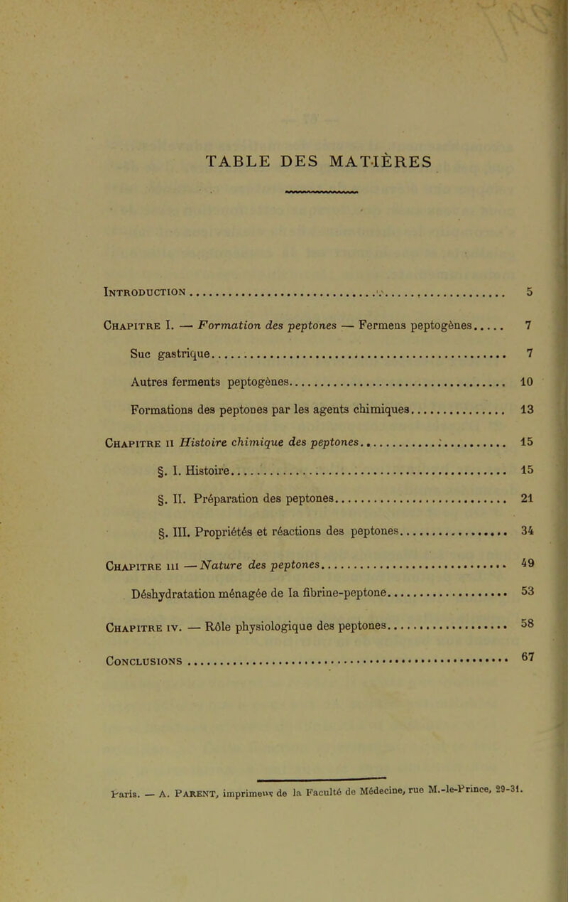 TABLE DES MATIÈRES Introduction ■.- 5 Chapitre I. — Formation des peptones — Fermeas peptogènes 7 Suc gastrique 7 Autres ferments peptogènes 10 Formations des peptones par les agents chimiques 13 Chapitre ii Histoire chimique des peptones ; 15 §. I. Histoire 15 §. II. Préparation des peptones 21 §. m. Propriétés et réactions des peptones 34 Chapitre iii —Nature des peptones 49 Déshydratation ménagée de la fibrine-peptone 53 Chapitre iv. — Rôle physiologique des peptones 58 Conclusions ^'^ Ir-aris. — A. Parent, imprimeui: de la Faculté de Médecine, rue M.-l