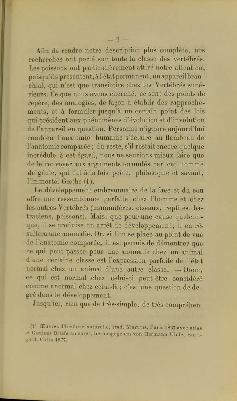 Afin de rendre notre description plus complète, nos recherches ont porté sur toute la classe des vertébrés. Les poissons ont particulièrement attiré notre attention, puisqu'ils présentent, àl'état permanent, un appareil bran- chial, qui n'est que transitoire chez les Vertébrés supé- rieurs. Ce que nous avons cherché, ce sont des points de repère, des analogies, de façon à établir des rapproche- ments, et à formuler jusqu'à un certain point des lois qui président aux phénomènes d'évolution et d'involution de l'appareil en question. Personne n'ignore aujourd'hui combien l'anatomie humaine s'éclaire au flambeau de l'anatomie comparée ; du reste, s'il restait encore quelque incrédule à cet égard, nous ne saurions mieux faire que de le renvoyer aux arguments formulés par cet homme de génie, qui fut à la fois poëte, philosophe et savant, l'immortel Gœthe (1). Le développement embryonnaire de la face et du cou offre une ressemblance parfaite chez l'homme et chez les autres Vertébrés (mammifères, oiseaux, reptiles, ba- traciens, poissons). Mais, que pour une cause quelcon- que, il se produise un arrêt de développement; il en ré- sultera une anomalie. Or, si l'on se place au point de vue de l'anatomie comparée, il est permis de démontrer que ce qui peut passer pour une anomalie chez un animal d'une certaine classe est l'expression parfaite de l'état normal chez un animal d'une autre classe. — Donc, ce qui est normal chez celui-ci peut être considéré comme anormal chez celui-là ; c'est une question de de- gré dans le développement. Jusqu'ici, rien que de très-simple, de très compréhen- (1' Œuvres d'histoire naturelle, trad. Martins. Paris 1837 avec atlas et Gœthtts Briefe an soret, herausgegeben von Hermann Uhde, Stult- gard. Cotta 1877,