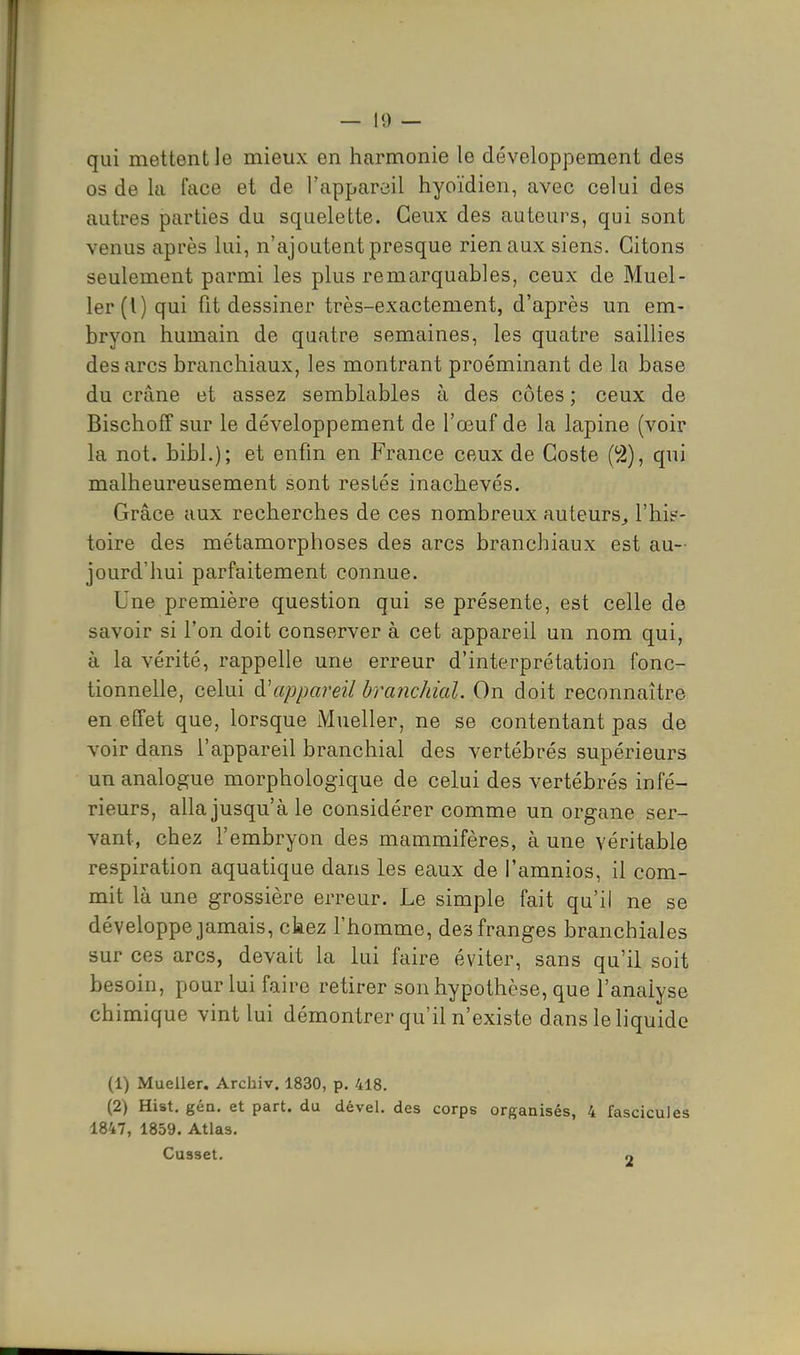 qui mettent le mieux en harmonie le développement des os de la face et de l'appareil hyoïdien, avec celui des autres parties du squelette. Ceux des auteurs, qui sont venus après lui, n'ajoutent presque rien aux siens. Citons seulement parmi les plus remarquables, ceux de Muel- 1er (l) qui fit dessiner très-exactement, d'après un em- bryon humain de quatre semaines, les quatre saillies des arcs branchiaux, les montrant proéminant de la base du crâne et assez semblables à des côtes ; ceux de Bischoff sur le développement de l'œuf de la lapine (voir la not. bibl.); et enfin en France ceux de Coste (^), qui malheureusement sont restés inachevés. Grâce aux recherches de ces nombreux auteurs^ l'hit'- toire des métamorphoses des arcs branchiaux est au- jourd'hui parfaitement connue. Une première question qui se présente, est celle de savoir si l'on doit conserver à cet appareil un nom qui, à la vérité, rappelle une erreur d'interprétation fonc- tionnelle, celui à'appareil branchial. On doit reconnaître en effet que, lorsque Mueller, ne se contentant pas de voir dans l'appareil branchial des vertébrés supérieurs un analogue morphologique de celui des vertébrés infé- rieurs, alla jusqu'à le considérer comme un organe ser- vant, chez l'embryon des mammifères, à une véritable respiration aquatique dans les eaux de i'amnios, il com- mit là une grossière erreur. Le simple fait qu'il ne se développe jamais, ckez l'homme, des franges branchiales sur CCS arcs, devait la lui faire éviter, sans qu'il soit besoin, pour lui faire retirer son hypothèse, que l'analyse chimique vint lui démontrer qu'il n'existe dans le liquide (1) Mueller. Archiv. 1830, p. 418. (2) Hist. gén. et part, du dével. des corps organisés, 4 fascicules 1847, 1859. Atlas. Cusset. o