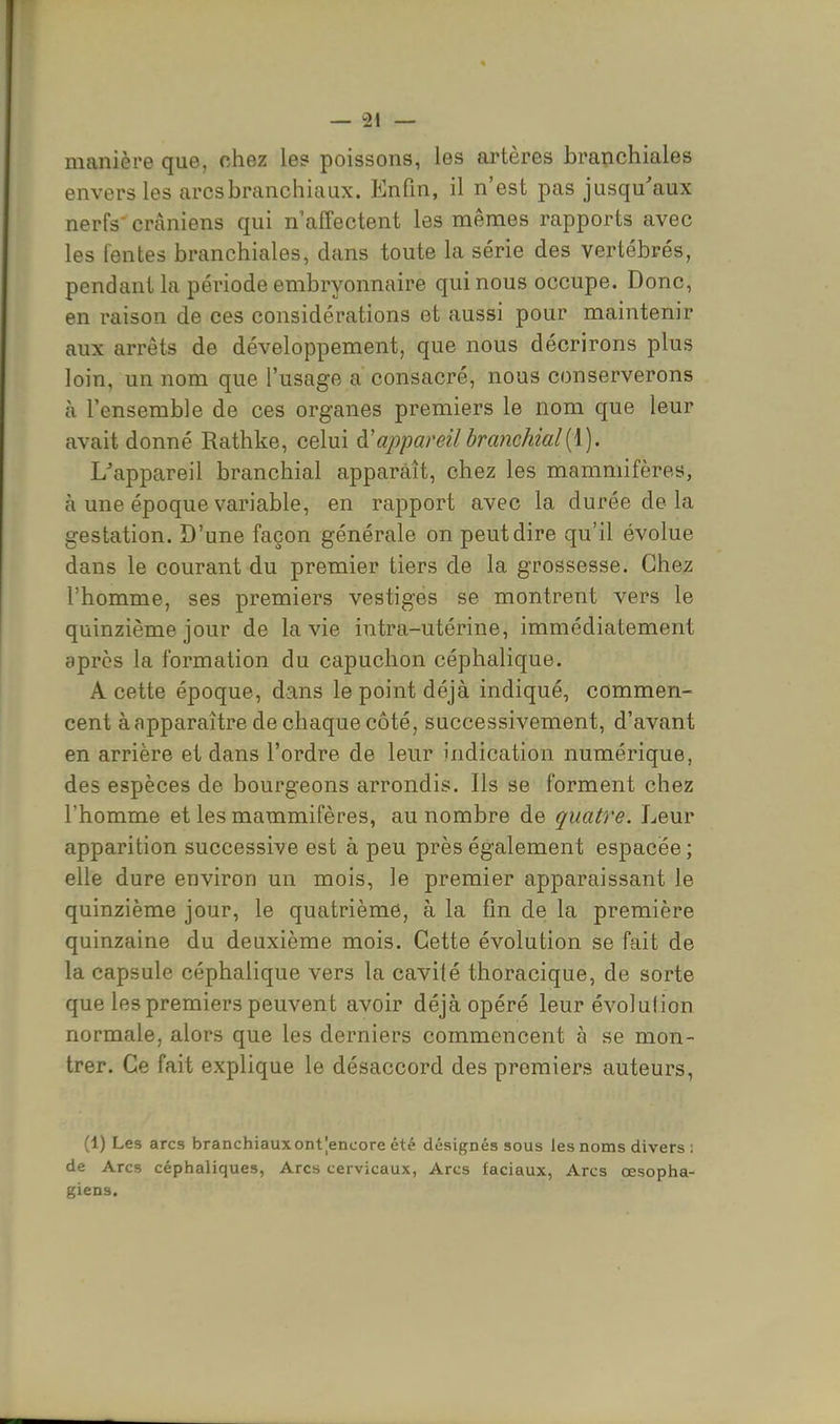 manière que, chez le? poissons, les artères branchiales envers les arcsbranchiaux. Enfin, il n'est pas jusqu'aux nerfs' crâniens qui n affectent les mêmes rapports avec les fentes branchiales, dans toute la série des vertébrés, pendant la période embryonnaire qui nous occupe. Donc, en raison de ces considérations et aussi pour maintenir aux arrêts de développement, que nous décrirons plus loin, un nom que l'usage a consacré, nous conserverons a l'ensemble de ces organes premiers le nom que leur avait donné Rathke, celui à!appareil branchial[\). L'appareil branchial apparaît, chez les mammifères, à une époque variable, en rapport avec la durée de la gestation. D'une façon générale on peut dire qu'il évolue dans le courant du premier tiers de la grossesse. Chez l'homme, ses premiers vestiges se montrent vers le quinzième jour de la vie intra-utérine, immédiatement après la formation du capuchon céphalique. A cette époque, dans le point déjà indiqué, commen- cent à apparaître de chaque côté, successivement, d'avant en arrière et dans l'ordre de leur indication numérique, des espèces de bourgeons arrondis. Ils se forment chez l'homme et les mammifères, au nombre de quatre. Leur apparition successive est à peu près également espacée; elle dure environ un mois, le premier apparaissant le quinzième jour, le quatrième, à la fin de la première quinzaine du deuxième mois. Cette évolution se fait de la capsule céphalique vers la cavité thoracique, de sorte que les premiers peuvent avoir déjà opéré leur évolulion normale, alors que les derniers commencent à se mon- trer. Ce fait explique le désaccord des premiers auteurs, (1) Les arcs branchiauxont|encore été désignés sous les noms divers ; de Arcs céphaliques, Arcs cervicaux, Arcs faciaux, Arcs œsopha- giens.