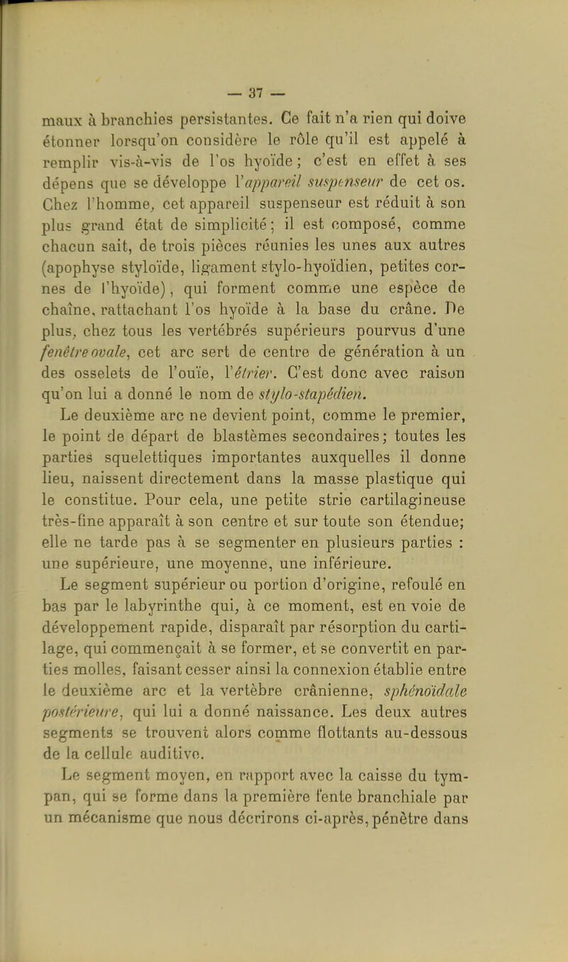 maux à branchies persistantes. Ce fait n'a rien qui doive étonner lorsqu'on considère le rôle qu'il est appelé à remplir vis-à-vis de l'os hyoïde ; c'est en effet à ses dépens que se développe Vappareil suspcnseur de cet os. Chez l'homme, cet appareil suspensear est réduit à son plus grand état de simplicité ; il est composé, comme chacun sait, de trois pièces réunies les unes aux autres (apophyse styloïde, li^-ament stylo-hyoïdien, petites cor- nes de l'hyoïde), qui forment comme une espèce de chaîne, rattachant l'os hyoïde à la base du crâne. De plus, chez tous les vertébrés supérieurs pourvus d'une fenêtre ovale^ cet arc sert de centre de génération à un des osselets de l'ouïe, Yélrier. C'est donc avec raison qu'on lui a donné le nom de stylo-stapéclien. Le deuxième arc ne devient point, comme le premier, le point de départ de blastèmes secondaires; toutes les parties squelettiques importantes auxquelles il donne lieu, naissent directement dans la masse plastique qui le constitue. Pour cela, une petite strie cartilagineuse très-fine apparaît à son centre et sur toute son étendue; elle ne tarde pas à se segmenter en plusieurs parties : une supérieure, une moyenne, une inférieure. Le segment supérieur ou portion d'origine, refoulé en bas par le labyrinthe qui, à ce moment, est en voie de développement rapide, disparaît par résorption du carti- lage, qui commençait à se former, et se convertit en par- ties molles, faisant cesser ainsi la connexion établie entre le deuxième arc et la vertèbre crânienne, sphéndidale postf'rienre^ qui lui a donné naissance. Les deux autres segments se trouvent alors comme flottants au-dessous de la cellule auditive. Le segment moyen, en rapport avec la caisse du tym- pan, qui se forme dans la première fente branchiale par un mécanisme que nous décrirons ci-après, pénètre dans