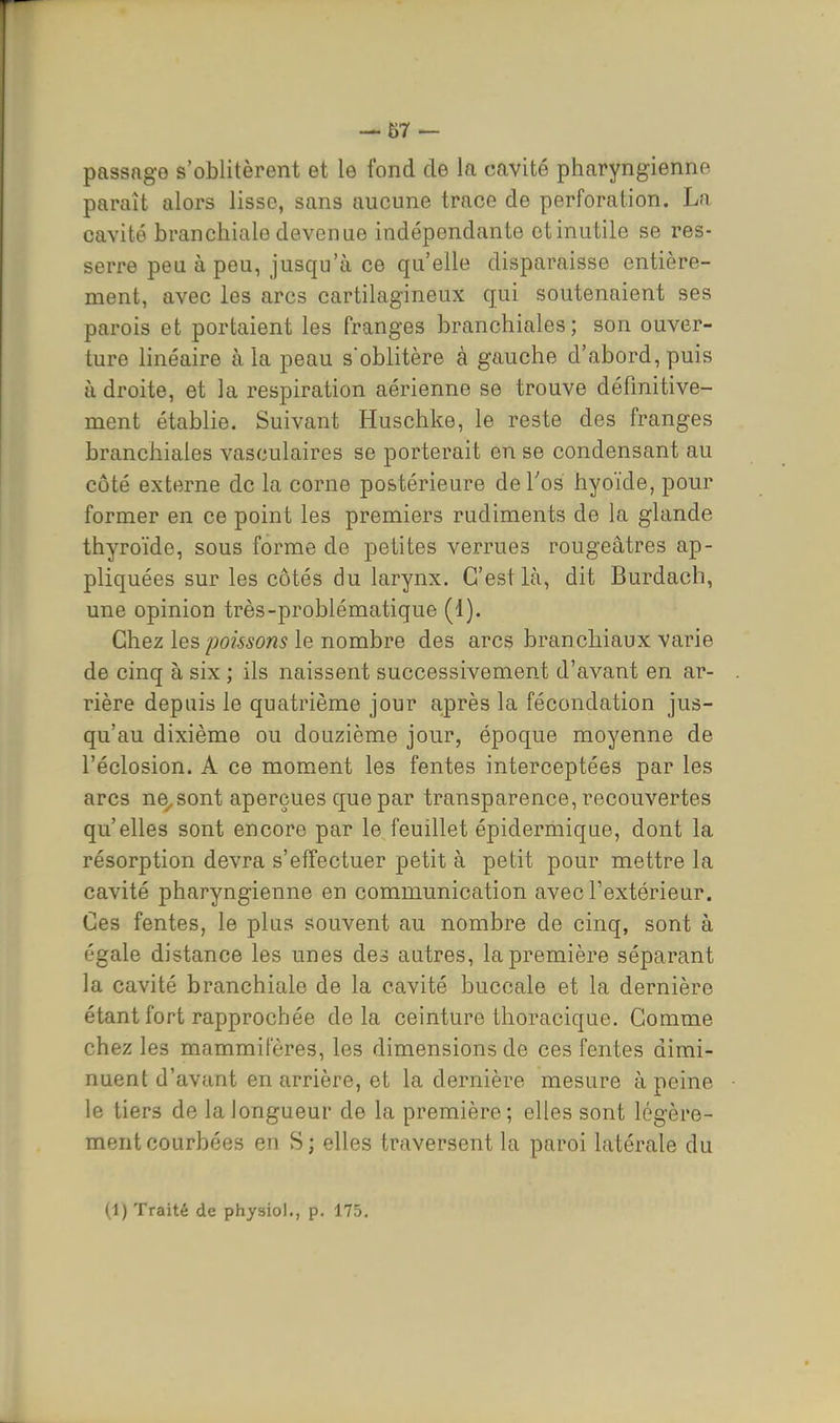 passage s'oblitèrent et le fond de la cavité pharyngienne paraît alors lisse, sans aucune trace de perforation. La cavité branchiale devenue indépendante otinutile se res- serre peu à peu, jusqu'à ce qu'elle disparaisse entière- ment, avec les arcs cartilagineux qui soutenaient ses parois et portaient les franges branchiales; son ouver- ture linéaire à la peau soblitère à gauche d'abord, puis à droite, et la respiration aérienne se trouve définitive- ment établie. Suivant Huschke, le reste des franges branchiales vasculaires se porterait en se condensant au côté externe de la corne postérieure de l'os hyoïde, pour former en ce point les premiers rudiments de la glande thyroïde, sous forme de petites verrues rougeâtres ap- pliquées sur les côtés du larynx. C'est là, dit Burdach, une opinion très-problématique (1). Chez les poissons le nombre des arcs branchiaux varie de cinq à six ; ils naissent successivement d'avant en ar- rière depuis le quatrième jour après la fécondation jus- qu'au dixième ou douzième jour, époque moyenne de l'éclosion. A ce moment les fentes interceptées par les arcs ne^sont aperçues que par transparence, recouvertes qu'elles sont encore par le feuillet épidermique, dont la résorption devra s'effectuer petit à petit pour mettre la cavité pharyngienne en communication avec l'extérieur. Ces fentes, le plus souvent au nombre de cinq, sont à égale distance les unes des autres, la première séparant la cavité branchiale de la cavité buccale et la dernière étant fort rapprochée delà ceinture thoracique. Gomme chez les mammifères, les dimensions de ces fentes dimi- nuent d'avant en arrière, et la dernière mesure à peine le tiers de la longueur de la première; elles sont légère- ment courbées en S ; elles traversent la paroi latérale du (1) Traité de physiol., p. 175,