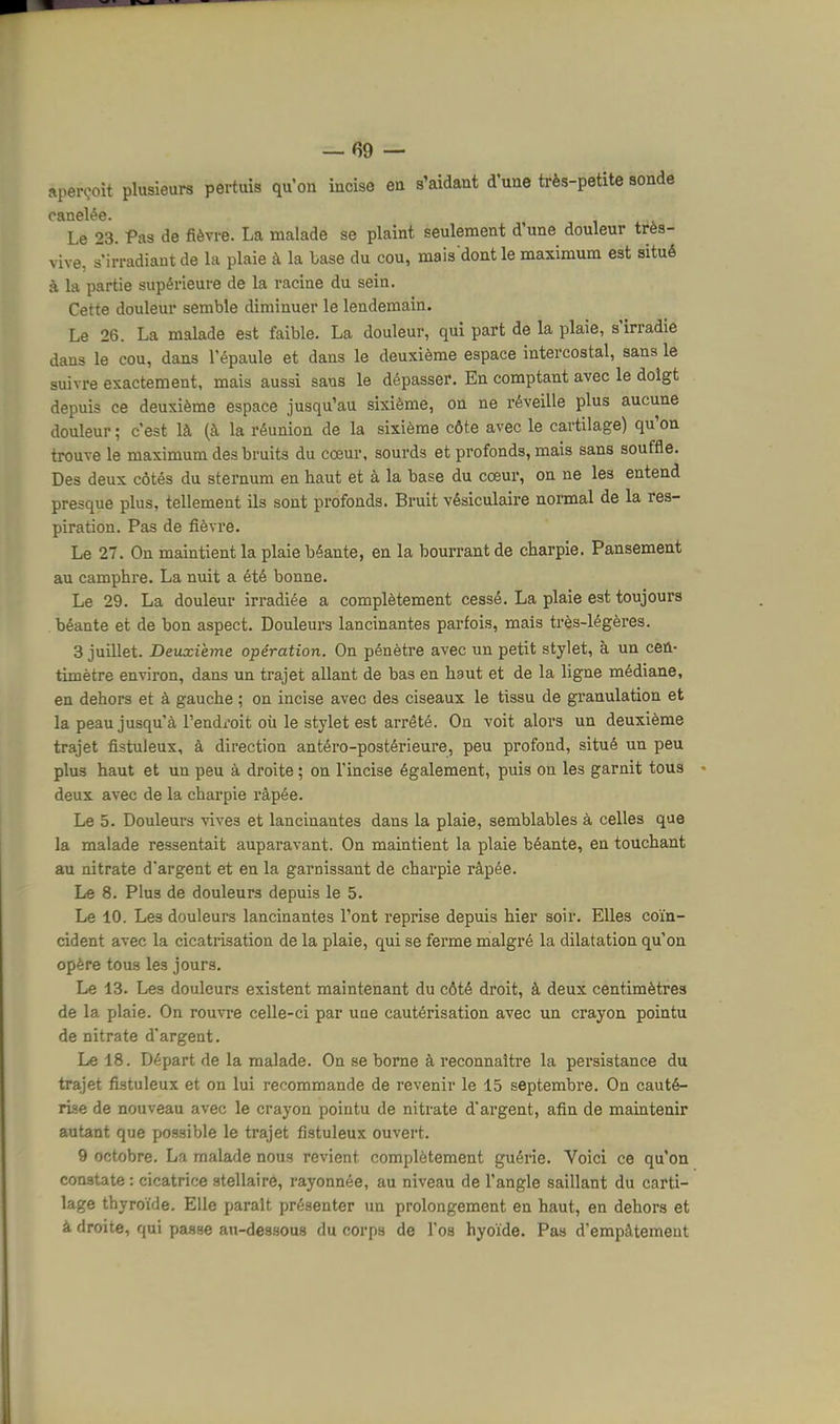 aperçoit plusieurs pertuis qu'on incise en s'aidant d'une très-petite sonde Le 23. Pas de fièvre. La malade se plaint seulement d'une douleur très- vive, s'irradiaut de la plaie à la Lase du cou, mais dont le maximum est situé à la partie supérieure de la racine du sein. Cette douleur semble diminuer le lendemain. Le 26. La malade est faible. La douleur, qui part de la plaie, s'irradie dans le cou, dans l'épaule et dans le deuxième espace intercostal, sans le suivre exactement, mais aussi sans le dépasser. En comptant avec le doigt depuis ce deuxième espace jusqu'au sixième, on ne réveille plus aucune douleur ; c'est là (à la réunion de la sixième côte avec le cartilage) qu'on trouve le maximum des bruits du cœur, sourds et profonds, mais sans souffle. Des deux côtés du sternum en haut et à la base du cœur, on ne les entend presque plus, tellement ils sont profonds. Bruit vésiculaire nomal de la res- piration. Pas de fièvre. Le 27. On maintient la plaie béante, en la bourrant de charpie. Pansement au camphre. La nuit a été bonne. Le 29. La douleur irradiée a complètement cessé. La plaie est toujours béante et de bon aspect. Douleurs lancinantes parfois, mais très-légères. 3 juillet. Deuxième opération. On pénètre avec un petit stylet, à un cen- timètre environ, dans un trajet allant de bas en haut et de la ligne médiane, en dehors et à gauche ; on incise avec des ciseaux le tissu de granulation et la peau jusqu'à l'endi-oit oii le stylet est arrêté. On voit alors un deuxième trajet fistuleux, à direction antéro-postérieure, peu profond, situé un peu plus haut et un peu à droite ; on l'incise également, puis on les garnit tous deux avec de la charpie râpée. Le 5. Douleurs vives et lancinantes dans la plaie, semblables à celles que la malade ressentait auparavant. On maintient la plaie béante, en touchant au nitrate d'argent et en la garnissant de charpie râpée. Le 8. Plus de douleurs depuis le 5. Le 10. Les douleurs lancinantes l'ont reprise depuis hier soir. Elles coïn- cident avec la cicatrisation de la plaie, qui se ferme malgré la dilatation qu'on opère tous les jours. Le 13. Les douleurs existent maintenant du côté droit, à deux centimètres de la plaie. On rouvre celle-ci par une cautérisation avec un crayon pointu de nitrate d'argent. Le 18. Départ de la malade. On se borne à reconnaître la persistance du trajet fistuleux et on lui recommande de revenir le 15 septembre. On cauté- rise de nouveau avec le crayon pointu de nitrate d'argent, afin de maintenir autant que possible le trajet fistuleux ouvert. 9 octobre. La malade nous revient complètement guérie. Voici ce qu'on constate : cicatrice stellaire, rayonnée, au niveau de l'angle saillant du carti- lage thyroïde. Elle parait présenter un prolongement en haut, en dehors et à droite, qui passe an-dessous du corps de l'os hyoïde. Pas d'empâtement