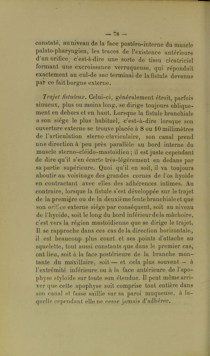 constaté, au niveau de la face postéro-interne du muscle palato-pharyngien, les traces de l'existence antérieure d'un orifice, c'est-à-dire une sorte de tissu cicatriciel formant une excroissance verruqueuse, qui répondait exactement au cul-de sac terminal de la fistule devenue pat ce fait borgne externe. Trajet fîsiuleux. Celui-ci, généralement étroit, parfois sinueux, plus ou moins long, se dirige toujours oblique- ment en dehors et en haut. Lorsque la fistule branchiale a son siège le plus habituel, c'est-à-dire lorsque son ouverture externe se trouve placée à 8 ou 10 millimètres de l'articulation sterno-ciaviculaire, son canal prend une direction à peu près parallèle au bord interne du muscle sterno-cléido-mastoïdien ; il est juste cependant de dire qu'il s'en écarte très-légèrement en dedans par sa partie supérieure. Quoi qu'il en soit, il va toujours aboutir au voisinage des grandes cornes de l'os hyoïde en contractant avec elles des adhérences intimes. Au contraire, lorsque la fistule s'est développée sur le trajet de la première ou de la deuxième fente branchiale et que son orifce externe siège par conséquent, soit au niveau de l'hyoïde, soit le long du bord inférieur de la mâchoire, c'est vers la région mastoïdienne que se dirige le trajet. Il se rapproche dans ces cas delà direction horizontale, il est beaucoup plus court et ses points d'attache au squelette, tout aussi constants que dans le premier cas, ont lieu, soit à la face postérieure de la branche mon- tante du maxillaire, soit— et cela plus souvent — à l'extrémité inférieure ou à la face antérieure de l'apo- physe styloïde sur toute son étendue. Il peut même arri- ver que cette apophyse soit comprise tout entière dans son canal et fasse saillie sur sa paroi muqueuse, à la- quelle cependant elle ne cesse jamais d'adhérer.