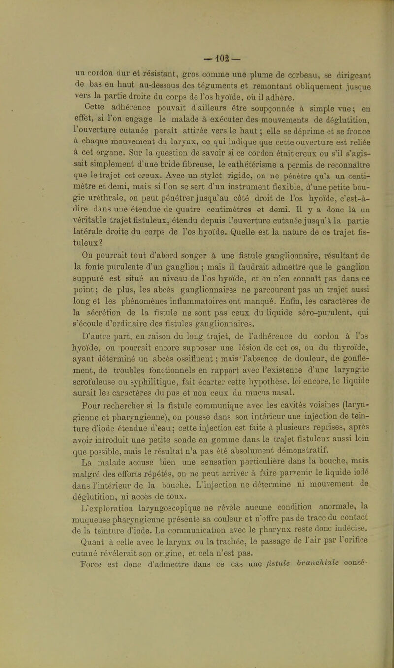 ua cordoa dur et résistant, gros comme une plume de corbeau, se dirigeant de bas en haut au-dessous des téguments et remontant obliquement jusque vers la partie droite du corps de Tos hyoïde, où il adhère. Cette adhérence pouvait d'ailleurs être soupçonnée à simple vue ; en effet, si l'on engage le malade à exécuter des mouvements de déglutition, l'ouverture cutanée parait attirée vers le haut ; elle se déprime et se fronce à chaque mouvement du larynx, ce qui indique que cette ouverture est reliée à cet organe. Sur la question de savoir si ce cordon était creux ou s'il s'agis- sait simplement d'une bride fibreuse, le cathétérisme a permis de reconnaître que le trajet est creux. Avec un stylet rigide, on ne pénètre qu'à un centi- mètre et demi, mais si l'on se sert d'un instrument flexible, d'une petite bou- gie uréthrale, on peut pénétrer jusqu'au côté droit de l'os hyoïde, c'est-à- dire dans une étendue de quatre centimètres et demi. Il y a donc là un véritable trajet fistuleux, étendu depuis l'ouverture cutanée jusqu'à la partie latérale droite du corps de l'os hyoïde. Quelle est la nature de ce ti-ajet fis- tuleux ? On pourrait tout d'abord songer à une fistule ganglionnaire, résultant de la fonte purulente d'un ganglion ; mais il faudrait admettre que le ganglion suppuré est situé au niveau de l'os hyoïde, et on n'en connaît pas dans ce point; de plus, les abcès ganglionnaires ne parcourent pas un trajet aussi long et les phénomènes inflammatoires ont manqué. Enfin, les caractères de la sécrétion de la fistule ne sont pas ceux du liquide séro-purulent, qui s'écoule d'ordinaire des fistules ganglionnaires. D'autre part, en raison du long trajet, de l'adhérence du cordon à l'os hyoïde, on pourrait encore supposer une lésion de cet os, ou du thyroïde, ayant déterminé un abcès ossifluent ; mais'l'absence de douleur, de gonfle- ment, de troubles fonctionnels en rapport avec l'existence d'une laryngite scrofuleuse ou syphilitique, fait écarter cette hypothèse. Ici encore, le liquide aurait lei caractères du pus et non ceux du mucus nasal. Pour rechercher si la fistule communique avec les cavités voisines (laryn- gienne et pharyngienne), on pousse dans son intérieur une injection de tein- ture d'iode étendue d'eau; cette injection est faite à plusieurs reprises, après avoir introduit une petite sonde en gomme dans le trajet fistuleux aussi loin que possible, mais le résultat n'a pas été absolument démonstratif. La malade accuse bien une sensation particulière dans la bouche, mais malgré des efforts répétés, on ne peut arriver à faire parvenir le liquide iodé dans l'intérieur de la bouche. L'injection ne détermine ni mouvement de déglutition, ni accès de toux. L'exploration laryngoscopique ne révèle aucune condition anormale, la muqueuse pharyngienne présente sa couleur et n'offre pas de trace du contact de la teinture d'iode. La communication avec le pharynx reste donc indécise. Quant à celle avec le larynx ou la trachée, le passage de fair par l'orifice cutané révélerait son origine, et cela n'est pas. Force est donc d'admettre dans ce cas une fistule branchiale consé-