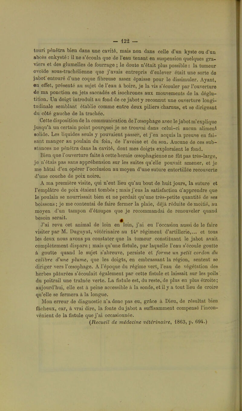 touri pénétra bien dans une cavité, mais non dans celle d'un kyste ou d'un abcès enkysté : il ne s'écoula que de l'eau tenant en suspension quelques gra- viers et des glumelles de fourrage ; le doute n'était plus possible : la tumeur ovoïde sous-trachélienne que j'avais entrepris d'enlever était une sorte de jabot entouré d' une coque fibreuse assez épaisse pour le dissimuler. Ayant, en effet, présenté au sujet de l'eau à boire, je la vis s'écouler par l'ouverture de ma ponction en jets saccadés et isochrones aux mouvements de la déglu- tition. Un doigt introduit au fond de ce jabot y reconnut une ouverture longi- tudinale semblant établie comme entre deux piliers charnus, et se dirigeant du côté gauche de la trachée. Cette disposition de la communication de l'œsophage avec le jabot m'explique jusqu'à un certain point pourquoi je ne trouvai dans celui-ci aucun aliment solide. Les liquides seuls y pouvaient passer, et j'en acquis la preuve en fai- sant manger au poulain du foin, de l'avoine et du son. Aucune de ces sub- stances ne pénétra dans la cavité, dont mes doigts exploraient le fond. Bien que l'ouverture faite à cette hernie œsophagienne ne fut pas très-large, je n'étais pas sans appréhension sur les suites qu'elle pouvait amener, et je me hâtai d'en opérer l'occlusion au moyen d'une suture entortillée recouverte d'une couche de poix noire. A ma première visite, qui n'eut lieu qu'au bout de huit jours, la suture et l'emplâtre de poix étaient tombés ; mais j'eus la satisfaction a'apprendre que le poulain se nourrissait bien et ne perdait qu'une très-petite quantité de ses boissons ; je me contentai de faire fermer la plaie, déjà réduite de moitié, au moyen d'un tampon d'étoupes que je recommandai de renouveler quand besoin serait. ^ J'ai revu cet animal de loin en loin, j'ai eu l'occasion aussi de le faire visiter par M. Duguyat, vétérinaii-e au 14® régiment d'artillerie,... et tous les deux nous avons pu constater que la tumeur constituant le jabot avait complètement disparu ; mais qu'une fistule, par laquelle l'eau s'écoule goutte à goutte quand le sujet s'abreuve, persiste et forme un ■petit cordon du calibre d'une plume, que les doigts, en embrassant la région, sentent se diriger vers l'œsophage. A l'époque du régime vert, l'eau de végétation des herbes pâturées s'écoulait également par cette fistule et laissait sur les poils du poitrail une traînée verte. La fistule est, du reste, de plus en plus étroite; aujourd'hui, elle est à peine accessible à la sonde, et il y a tout lieu de croire qu'elle se fermera à la longue. Mon erreur de diagnostic n'a donc pas eu, grâce à Dieu, de résultat bien fâcheux, car, à vrai dire, la fonte du jabot a suffisamment compensé l'incon- vénient de la fistule que j'ai occasionnée. (Recueil de médecine vétérinaire, 1863, p. 694.)