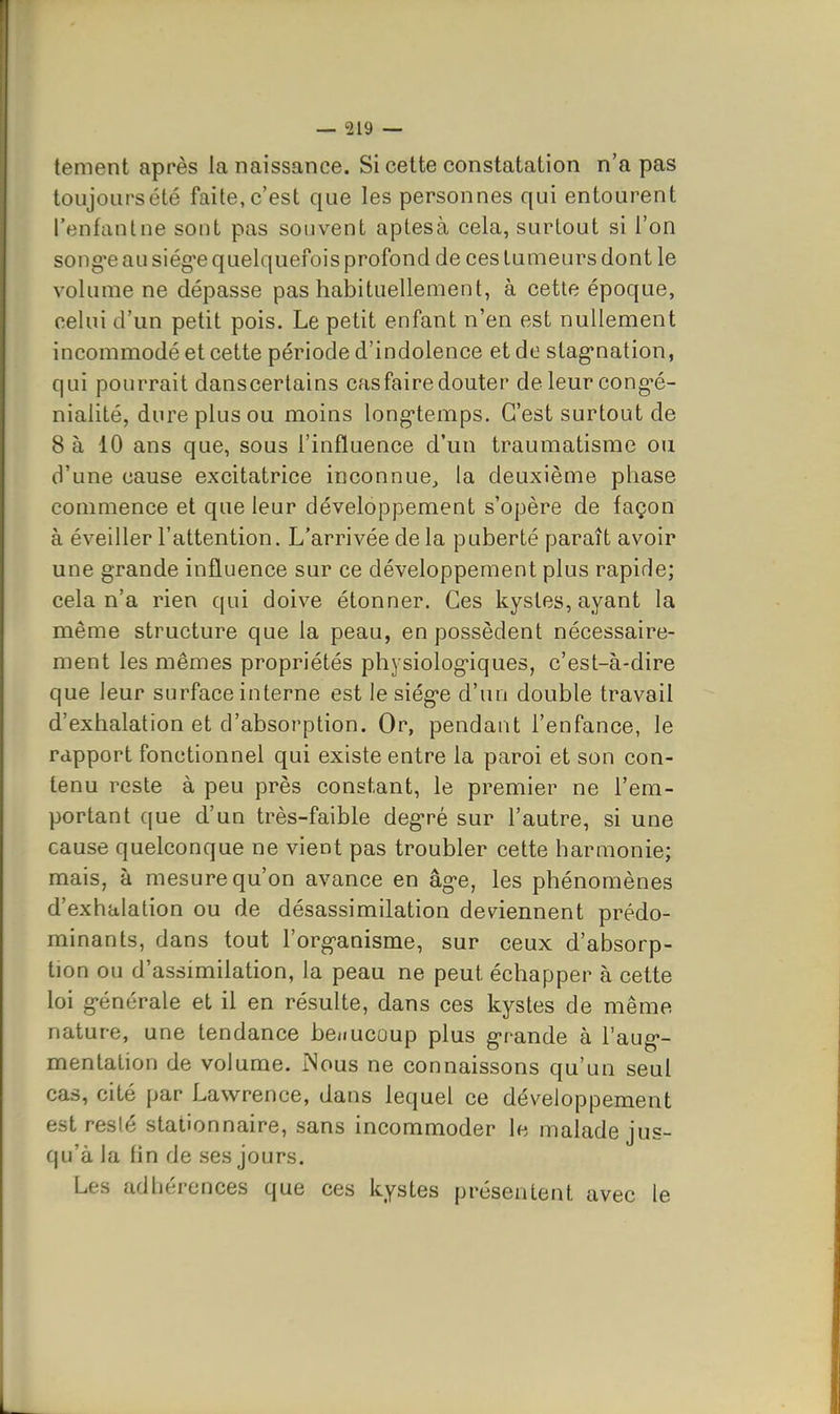 tement après la naissance. Si cette constatation n'a pas toujours été faite, c'est que les personnes qui entourent l'enfantne sont pas souvent aptesà cela, surtout si l'on song'e au siég'e quelquefois profond de ces tumeurs dont le volume ne dépasse pas habituellement, à cette époque, celui d'un petit pois. Le petit enfant n'en est nullement incommodé et cette période d'indolence et de stag'nation, qui pourrait danscertains cas faire douter de leur cong-é- nialité, dure plus ou moins long-temps. C'est surtout de 8 à 10 ans que, sous l'influence d'un traumatisme ou d'une cause excitatrice inconnue, la deuxième phase commence et que leur développement s'opère de façon à éveiller l'attention. L'arrivée de la puberté paraît avoir une grande influence sur ce développement plus rapide; cela n'a rien qui doive étonner. Ces kystes, ayant la même structure que la peau, en possèdent nécessaire- ment les mêmes propriétés physiologiques, c'est-à-dire que leur surface interne est le siég-e d'un double travail d'exhalation et d'absorption. Or, pendant l'enfance, le rapport fonctionnel qui existe entre la paroi et son con- tenu reste à peu près constant, le premier ne l'em- portant que d'un très-faible deg'ré sur l'autre, si une cause quelconque ne vient pas troubler cette harmonie; mais, à mesure qu'on avance en âg-e, les phénomènes d'exhalation ou de désassimilation deviennent prédo- minants, dans tout l'org^anisme, sur ceux d'absorp- tion ou d'assimilation, la peau ne peut échapper à cette loi g-énérale et il en résulte, dans ces kystes de même nature, une tendance benucoup plus g-rande à l'aug*- mentation de volume. iNous ne connaissons qu'un seul cas, cité par Lawrence, dans lequel ce développement est reslé stationnaire, sans incommoder le malade jus- qu'à la fin de ses jours. Les adhérences que ces kystes présentent avec le